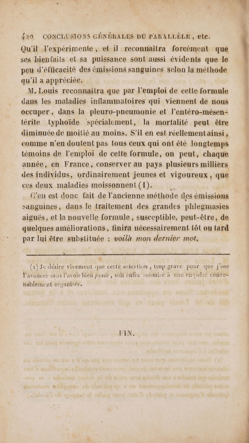 Qu'il lexpérimente , et il reconnaiîtra forcément que ses bienfaits et sa puissance sont aussi évidents que le peu d’éfficacité des émissions sanguines selon la méthode qu'il a appréciée. M. Louis reconnaitra que par l'emploi de cette ta cdilé dans les maladies inflammatoires qui Viennent de nous occuper, dans la pleuro-pneumonie et l’entéro-mésen- térite typhoïde spécialement, la mortalité peut être diminuée de moitié au moins. S'il en est réellement ainsi ; comme n’en doutent pas tous ceux qui ont été longtemps témoins de l'emploi de cette formule, on peut, chaque année, en France, conserver au pays plusieurs milliers des individus, ordinairement jeunes et vigoureux, que ces deux maladies moissonnent (1). Fe (en est donc fait de l’ancienne méthode des émissions sanguines, dans le traitement des grandes phlegmasies aiguës; et la nouvelle formule, susceptible, peut-être, de quelques améliorations, finira nécessairement tôt ou tard par lui être substituée : voëlà mon dernier mot, _ L » « Ar: e . : 2 n) ÿ e : . . + . . t N À, ANNEES Pavañcer sans l'avoir bien pesée , soit enfiu soümise à une enquête conte nablement organitée. FIN. 7 AR