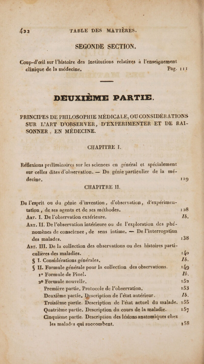 SEGONDE SECTION. Coup-d’œil sur l’histoire des institutions relatives à l'enseignement clinique de la médecine, Pag. 111 DEUXIÈME PARTIE. PRINCIPES DE PHILOSOPHIE MÉDICALE, OU CONSIDÉRATIONS SUR L'ART D'OBSERVER, D’EXPERIMENTER ET DE RAI- SONNER , EN MÉDECINE. CHAPITRE I. Réflexions préliminaires sur les sciences en général et spécialement sur celles dites d'observation. — Du génie particulier de la mé- decine, 119 CHAPITRE Il. De l’esprit ou du génie d'invention, d’observation, d’expérimen- tation , de ses agents et de ses méthodes. 128 Anr. I. De l'observation extérieure. | Ib. Arr. II. De l’observation intérieure ou de l’exploration des phé- nomènes de conscience , de sens intime. — De l'interrogation des malades. 138 Arr. II. De la collection des observations ou des histoires parti- culières des maladies. 140 $ I. Considérations générales. T6. 6 II. Formule générale pour la collection des observations. 149 1° Formule de Pinel. Ib. 20 Formule nouvelle, 152 Première partie. Protocole de l’observation. 153 Deuxième partie. Description de l’état antérieur. Ib. Troisième partie. Description de l'état actuel du malade. 155 Quatrième partie. Description du cours de la maladie. 157 Cinquième partie. Description des lésions anatomiques chez les malades qui succombent. | 158