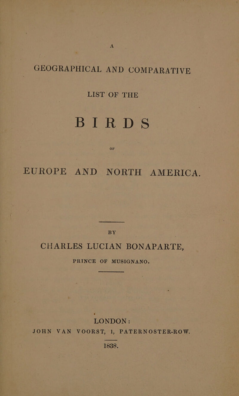 GEOGRAPHICAL AND COMPARATIVE LIST OF THE BIRDS OF EUROPE AND NORTH AMERICA. BY | CHARLES LUCIAN BONAPARTE, PRINCE OF MUSIGNANO. LONDON : JOHN VAN VOORST, 1, PATERNOSTER-ROW. 1838.