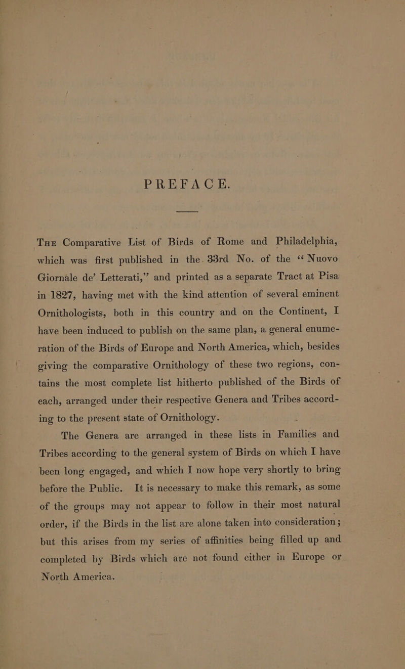 PREFACE. nn Ture Comparative List of Birds of Rome and Philadelphia, which was first published in the. 33rd No. of the ‘* Nuovo Giornale de’ Letterati,” and printed as a separate Tract at Pisa in 1827, having met with the kind attention of several eminent Ornithologists, both in this country and on the Continent, I have been induced to publish on the same plan, a general enume- ration of the Birds of Europe and North America, which, besides giving the comparative Ornithology of these two regions, con- tains the most complete list hitherto published of the Birds of each, arranged under their respective Genera and Tribes accord- ing to the present state of Ornithology. The Genera are arranged in these lists in Families and Tribes according to the general system of Birds on which I have - been long engaged, and which I now hope very shortly to bring before the Public. It is necessary to make this remark, as some of the groups may not appear to follow in their most natural order, if the Birds in the list are alone taken into consideration ; but this arises from my series of affinities being filled up and completed by Birds which are not found either in Europe or North America.