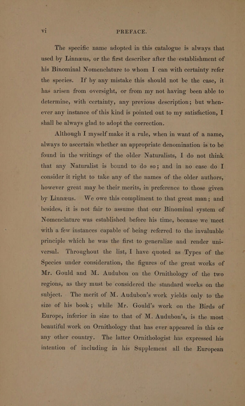 The specific name adopted in this catalogue is always that used by Linneus, or the first describer after the ‘establishment of his Binominal Nomenclature to whom I can with certainty refer the species. If by any mistake this should not be the case, it has arisen from oversight, or from my not having been able to determine, with certainty, any previous description; but when- ever any instance of this kind is pointed out to my satisfaction, I shall be always glad to adopt the correction. Although I myself make it a rule, when in want of a name, always to ascertain whether an appropriate denomination is to be found in the writings of the older Naturalists, I do not think that any Naturalist is bound to do so; and in no case do I consider it right to take any of the names of the older authors, however great may be their merits, in preference to those given by Linneus. We owe this compliment to that great man; and besides, it is not fair to assume that our Binominal system of Nomenclature was established before his time, because we meet with a few instances capable of being referred to the invaluable principle which he was the first to generalize and render uni- versal. Throughout the list, I have quoted as Types of the Species under consideration, the figures of the great works of Mr. Gould and M. Audubon on the Ornithology of the two regions, as they must be considered the standard works on the subject. The merit of M. Audubon’s work yields only to the size of his book; while Mr. Gould’s work on the Birds of Europe, inferior in size to that of M. Audubon’s, is the most beautiful work on Ornithology that has ever appeared in this or any other country. The latter Ornithologist has expressed his intention of including in his Supplement all the European