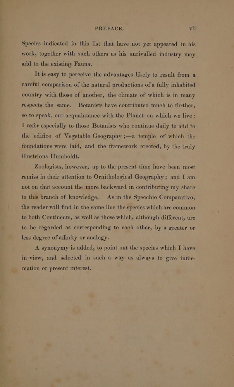 Species indicated in this list that have not yet appeared in his work, together with such others as his unrivalled industry may add to the existing Fauna. It is easy to perceive the advantages likely to result from a careful comparison of the natural productions of a fully inhabited country with those of another, the climate of which is in many respects the same. Botanists have contributed much to further, so to speak, our acquaintance with the Planet on which we live: I refer especially to those Botanists who continue daily to add to the edifice of Vegetable Geography ;—a temple of which the foundations were laid, and the framework erected, by the truly illustrious Humboldt. Zoologists, however, up to the present time have been most remiss in their attention to Ornithological Geography ; and I am not on that account the more backward in contributing my share | to this branch of knowledge. As in the Specchio Comparativo, the reader will find in the same line the species which are common to both Continents, as well as those which, although different, are to be regarded as corresponding to each other, by a greater or less degree of affinity or analogy. A synonymy is added, to point out the species which I have — in view, and selected in such a way as always to give infor- _ mation or present interest.