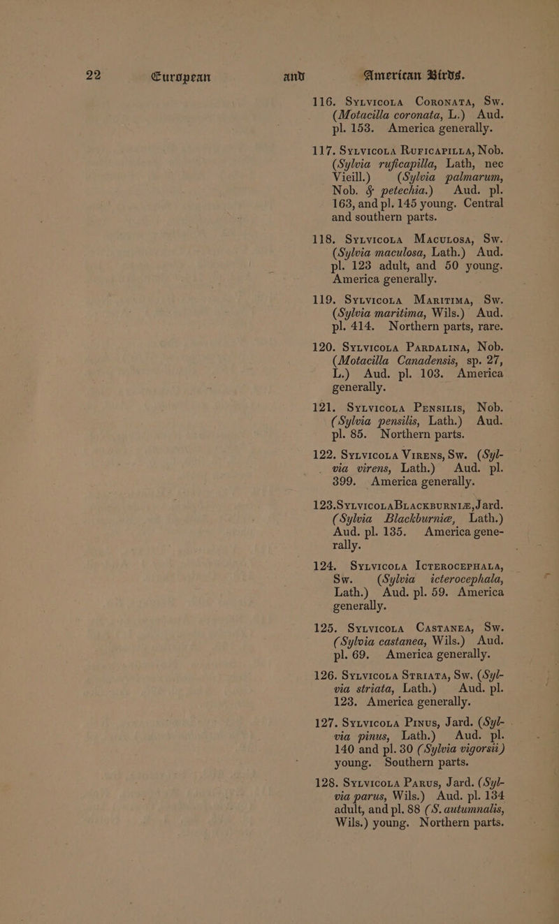 116. Synvicora Coronata, Sw. (Motacilla coronata, L.) Aud. pl. 153. America generally. 117. Sytvicota Ruricaritya, Nob. (Sylvia ruficapilla, Lath, nec Vieill:) (Sylvia palmarum, Nob. § petechia.) Aud. pl. 163, and pl. 145 young. Central and southern parts. 118. Syzvicota Macvunosa, Sw. (Sylvia maculosa, Lath.) Aud. pl. 123 adult, and 50 young. America generally. 119. Sytvicora Maritima, Sw. (Sylvia maritima, Wils.) Aud. pl. 414. Northern parts, rare. 120. Sytvicona Parpauina, Nob. (Motacilla Canadensis, sp. 27, L.) Aud. pl. 103. America generally. 121. Synvicota Pensitis, Nob. (Sylvia pensilis, Lath.) Aud. pl. 85. Northern parts. 122. Syzvicoua VirEns, Sw. (Syl- via virens, Lath.) Aud. pl. 399. America generally. 123.SyLvicoLaABLAcKBURNIZ,Jard. (Sylvia Blackburniea, Lath.) Aud. pl. 135. America gene- rally. 124. Synvicona IcTEROcEPHALA, Sw. (Sylvia icterocephala, Lath.) Aud. pl. 59. America generally. 125. Sytvicora Castanea, Sw. (Syloia castanea, Wils.) Aud. pl. 69. America generally. 126. Sytvicoua Srriata, Sw, (Syl- via striata, Lath.) Aud. pl. 123. America generally. 127. Sytvicota Pinus, Jard. (Syl- - via pinus, Lath.) Aud. pl. 140 and pl. 30 (Sylvia vigorsii ) young. Southern parts. 128. Sytvicozta Parus, Jard. (Syl- via parus, Wils.) Aud. pl. 134 adult, and pl. 88 (8. autwmnalis, Wils.) young. Northern parts.