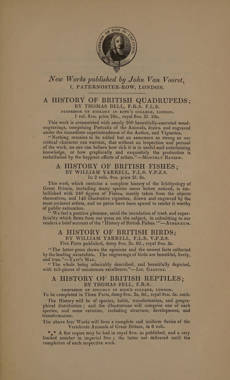 A HISTORY OF BRITISH QUADRUPEDS; BY THOMAS BELL, F.R.S. F.L.S. PROFESSOR OF ZOOLOGY IN KING’S COLLEGE, LONDON. 1 vol. 8vo. price 28s., royal 8vo. 2/. 16s. This work is ornamented with nearly 200 beautifully-executed wood- engravings, comprising Portraits of the Animals, drawn and engraved under the immediate superintendence of the Author, and Vignettes. “Nothing remains to be added but an assurance as strong as our critical character can warrant, that without an inspection and perusal of the work, no one can believe how rich it is in useful and entertaining knowledge, or how graphically and exquisitely the production is embellished by the happiest efforts of artists.’ —Montuty Review. A HISTORY OF BRITISH FISHES ; BY WILLIAM YARRELL, F.L.S. V.P.Z.S. In 2 vols. 8vo. price 27. 8s. This work, which contains a complete history of the Ichthyology of Great Britain, including many species never before noticed, is em- bellished with 240 figures of Fishes, mostly taken from the objects themselves, and 145 illustrative vignettes, drawn and engraved by the most eminent artists, and no pains have been spared to render it worthy of public estimation. “* We feel a positive pleasure, amid the inundation of trash and super- ficiality which flows from our press on the subject, in submitting to our readers a brief account of the ‘ History of British Fishes.’” —ATHEnmuM. A HISTORY OF BRITISH BIRDS; BY WILLIAM YARRELL, F.L.S. V.P.Z.S. Five Parts published, demy 8vo. 2s. 6d., royal 8vo. 5s. ‘‘The letter-press shews the opinions and the newest facts collected by the leading naturalists. The engravings of birds are beautiful, lively, and true.’—Tarr’s Mac. ° “The whole being admirably described, and beautifully depicted, with tail-pieces of uncommon excellence.” —Lit. GazertE. A HISTORY OF BRITISH REPTILES; BY THOMAS BELL, F.R.S. PROFESSOR OF ZOOLOGY IN KING’S COLLEGE, LONDON. To be completed in Three Parts, demy 8vo. 2s. 6d., royal 8vo. 5s. each. The History will be of species, habit, transformation, and geogra- phical distribution ; and the illustrations will comprise one of each species, and some varieties, including structure, development, and transformation. The above four Works will form a complete and uniform Series of the Vertebrate Animals of Great Britain, in 6 vols. *,,* A few copies may be had in royal 8vo. as published, and a very limited number in imperial 8vo.; the latter not delivered until the completion of each respective work.