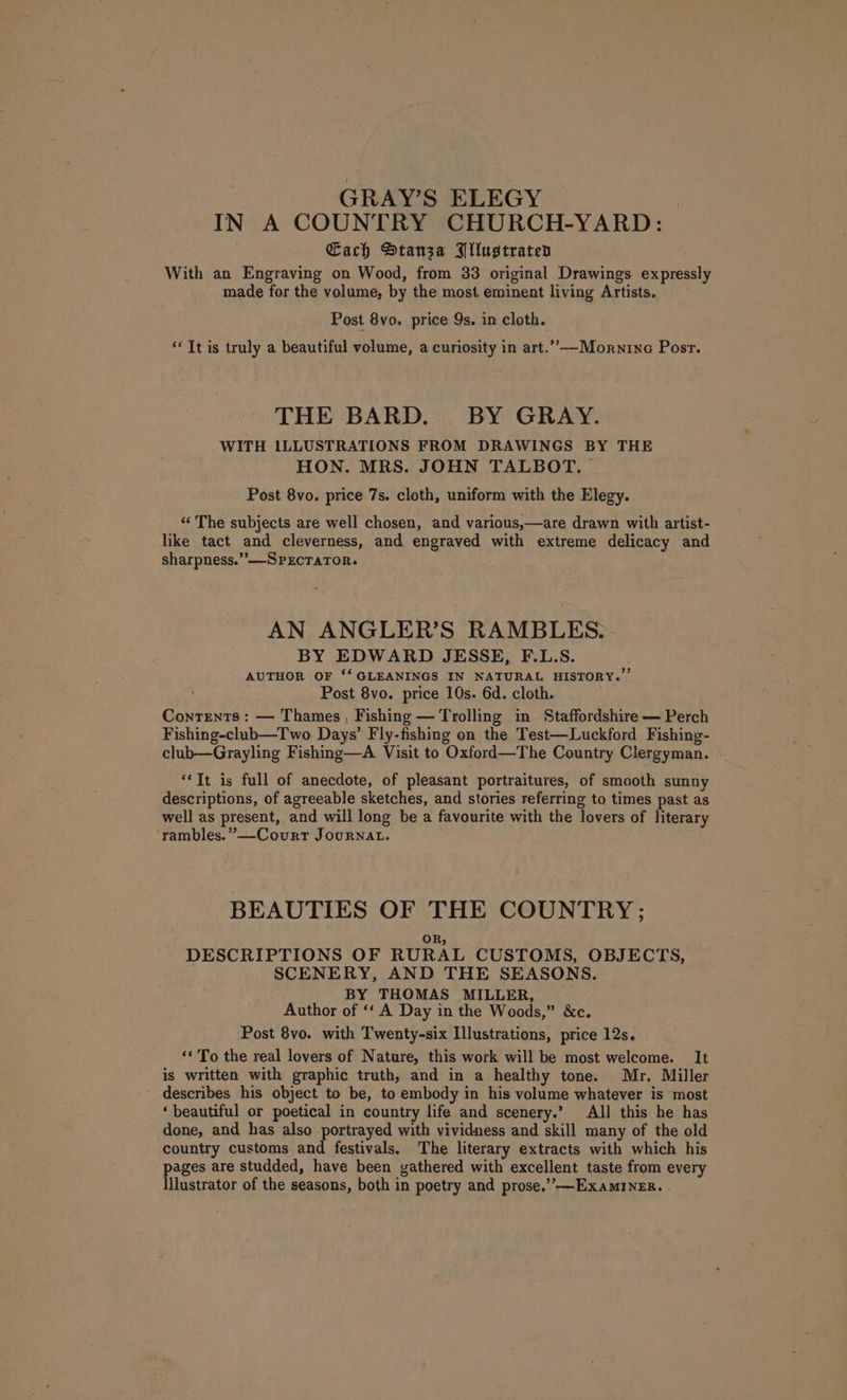 GRAY’S ELEGY IN A COUNTRY CHURCH-YARD: Each Stanza Bllustraten With an Engraving on Wood, from 33 original Drawings expressly made for the volume, by the most eminent living Artists. Post 8vo. price 9s. in cloth. “Tt is truly a beautiful volume, a curiosity in art.””--Mornino Post. THE BARD. BY GRAY. WITH ILLUSTRATIONS FROM DRAWINGS BY THE HON. MRS. JOHN TALBOT. | Post 8vo. price 7s. cloth, uniform with the Elegy. “‘ The subjects are well chosen, and various,—are drawn with artist- like tact and cleverness, and engraved with extreme delicacy and sharpness.’’—SPECTATOR. AN ANGLER’S RAMBLES. BY EDWARD JESSE, F.L.S. AUTHOR OF ‘‘ GLEANINGS IN NATURAL HISTORY.” Post 8vo. price 10s. 6d. cloth. Contents: — Thames, Fishing — Trolling in Staffordshire — Perch Fishing-club—Two Days’ Fly-fishing on the Test—Luckford Fishing- club—Grayling Fishing—A Visit to Oxford—The Country Clergyman. “Tt is full of anecdote, of pleasant portraitures, of smooth sunny descriptions, of agreeable sketches, and stories referring to times past as well as present, and will long be a favourite with the lovers of literary rambles.” —Court Journal. BEAUTIES OF THE COUNTRY; OR; DESCRIPTIONS OF RURAL CUSTOMS, OBJECTS, SCENERY, AND THE SEASONS. BY THOMAS MILLER, Author of ‘‘ A Day in the Woods,” &amp;c. Post 8vo. with Twenty-six Illustrations, price 12s. ‘« To the real lovers of Nature, this work will be most welcome. It is written with graphic truth, and in a healthy tone. Mr. Miller describes his object to be, to embody in his volume whatever is most ‘beautiful or poetical in country life and scenery.’ All this he has done, and has also portrayed with vividness and skill many of the old country customs and festivals. The literary extracts with which his pages are studded, have been gathered with excellent taste from every Illustrator of the seasons, both in poetry and prose.”’—ExaMINER. .