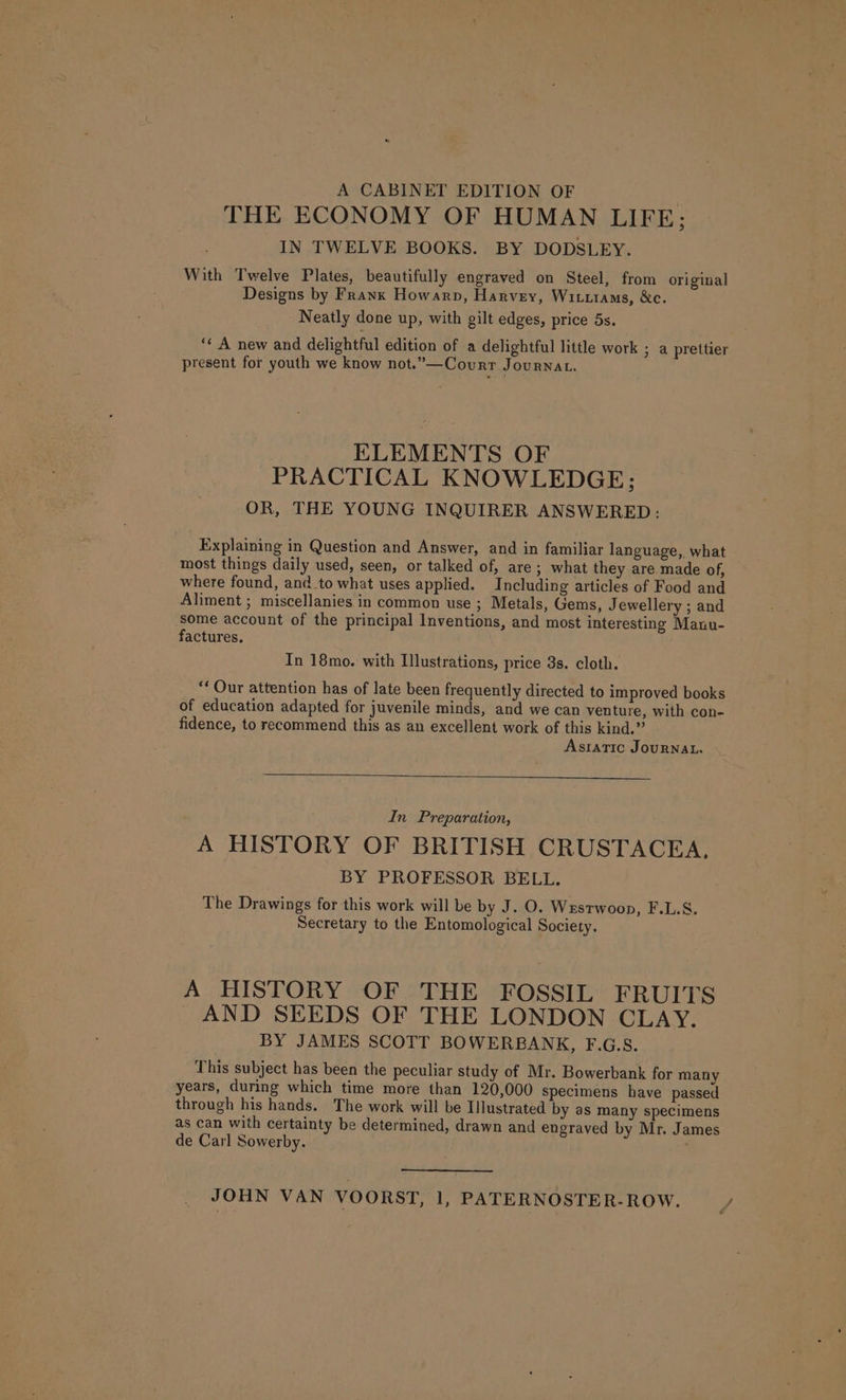 A CABINET EDITION OF . THE ECONOMY OF HUMAN LIFE; IN TWELVE BOOKS. BY DODSLEY. With Twelve Plates, beautifully engraved on Steel, from original Designs by Frank Howarp, Harvey, Witttams, &amp;c. Neatly done up, with gilt edges, price 5s. “¢ A new and delightful edition of a delightful little work ; a prettier present for youth we know not.”—Courr Journat. ELEMENTS OF PRACTICAL KNOWLEDGE; OR, THE YOUNG INQUIRER ANSWERED: Explaining in Question and Answer, and in familiar language, what most things daily used, seen, or talked of, are ; what they are made of, where found, and to what uses applied. Including articles of Food and Aliment ; miscellanies in common use ; Metals, Gems, Jewellery ; and some account of the principal Inventions, and most interesting Manu- factures. In 18mo. with Ilustrations, price 3s. cloth. ‘‘ Our attention has of late been frequently directed to improved books of education adapted for juvenile minds, and we can venture, with con- fidence, to recommend this as an excellent work of this kind.” Asiatic JourNAL. In Preparation, A HISTORY OF BRITISH CRUSTACEA, BY PROFESSOR BELL. The Drawings for this work will be by J. O. Wrestwoon, F.L.S. Secretary to the Entomological Society. A HISTORY OF THE FOSSIL FRUITS AND SEEDS OF THE LONDON CLAY. BY JAMES SCOTT BOWERBANK, F.G.S. This subject has been the peculiar study of Mr. Bowerbank for many years, during which time more than 120,000 specimens have passed through his hands. The work will be Illustrated by as many specimens as can with certainty be determined, drawn and engraved by Mr. James de Carl Sowerby. JOHN VAN VOORST, i PATERNOSTER-ROW.
