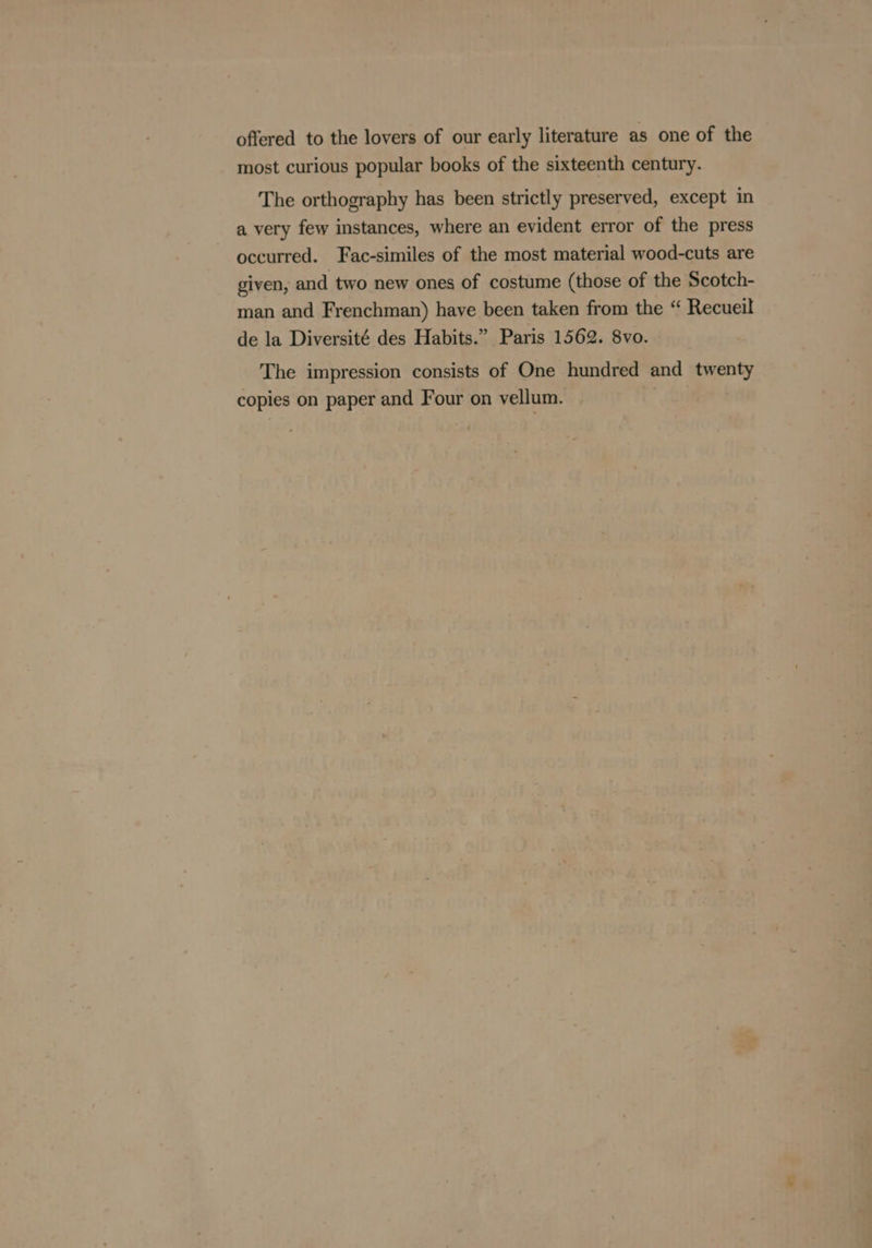 offered to the lovers of our early literature as one of the most curious popular books of the sixteenth century. The orthography has been strictly preserved, except in a very few instances, where an evident error of the press occurred. Fac-similes of the most material wood-cuts are given, and two new ones of costume (those of the Scotch- man and Frenchman) have been taken from the “ Recueil de la Diversité des Habits.” Paris 1562. 8vo. The impression consists of One hundred and twenty copies on paper and Four on vellum. .