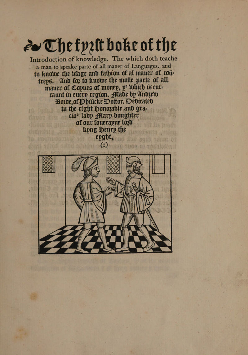 The fyꝛſt boke of the Introduction of knowledge. The which doth teache a man to speake parte of all maner of Languages. and to knowe the bfage and kachion of al maner of coũ⸗ treys. And for to knowe the motte parte of all maner of Coynes of money, ve which is cur- raunt in euery region. Made by Andꝛew Boꝛde, of Phiſicke Doctor. Dedicated to the right Honozable and gra⸗ cio? lady Mlary doughter of our fouerapne loꝛd kyng benrp the eyght. (3)