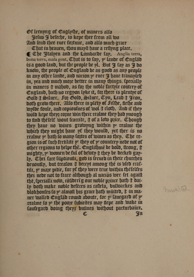 Ot lernyng of Englpthe, of maners alto Jeſus J beleche, to kepe thee from all wo And fend thee euer fortune, and allo much grace Chat in heauen, thou mapſt haue a reſtyng place. Che Italpen and the Lombarde fap, Anglia terra, bona terra, mala gent. Chat is to fap, ye lande of Englãd is à good land, but the people be pl. But J fap as J do know, the people of England be as good as any people in any other lande, and nacion pt euer J haue trauapled in, pea and much moze better in many things, ſpecially in maners ſt mähod, as for the noble fartyle coũtrey of England, hath no regpon lyke it, foꝛ there is plentye ol Gold t Siluer. Foz Gold, Stluer, Cyn, Lead ct Fron, Doth grow there. Alto there is pletp of Filſhe, fleſhe and wylde foule, and copiouſnes of wol dt cloth. And it they wold kepe theyꝛ come win their realme they had pnough to find thẽſelf wout ſcarcite, tof a low pꝛice. Though they haue no wines growyng within pe realme the which they might haue pf they would, pet ther is no realme pt hath fo many ſoꝛtes of wines as they. Che re⸗ gion is of ſuch fertilite yr they ol ye countrep nede not of other regions to helpe the. Englichmẽ be bold, ſtrong, k mighty, ye women be ful of bewty t they be decked gay⸗ ly. Chet fare ſuptioulli, god is ſerued in their churches Deudutlp, but treafon ſt deceyt among the is vled crat- tilt, ye mare pitie, for pf they were true within thelelles thet nede not to feare although al nactos wer fet agaiſt the, ſpecialli now, cõſiderĩ g our noble prince hath ſt dat- ly doth make noble defeces as caftels, bulwarkes and blokhoules fo pt almott his grace bath mitted, k in ma⸗ ner walled Englãd round aboute, for ye ſauegard of pe realme ſo pt the pooꝛe ſubiettes map ſlepe and wake in faufegard doing theyz bufines without 1