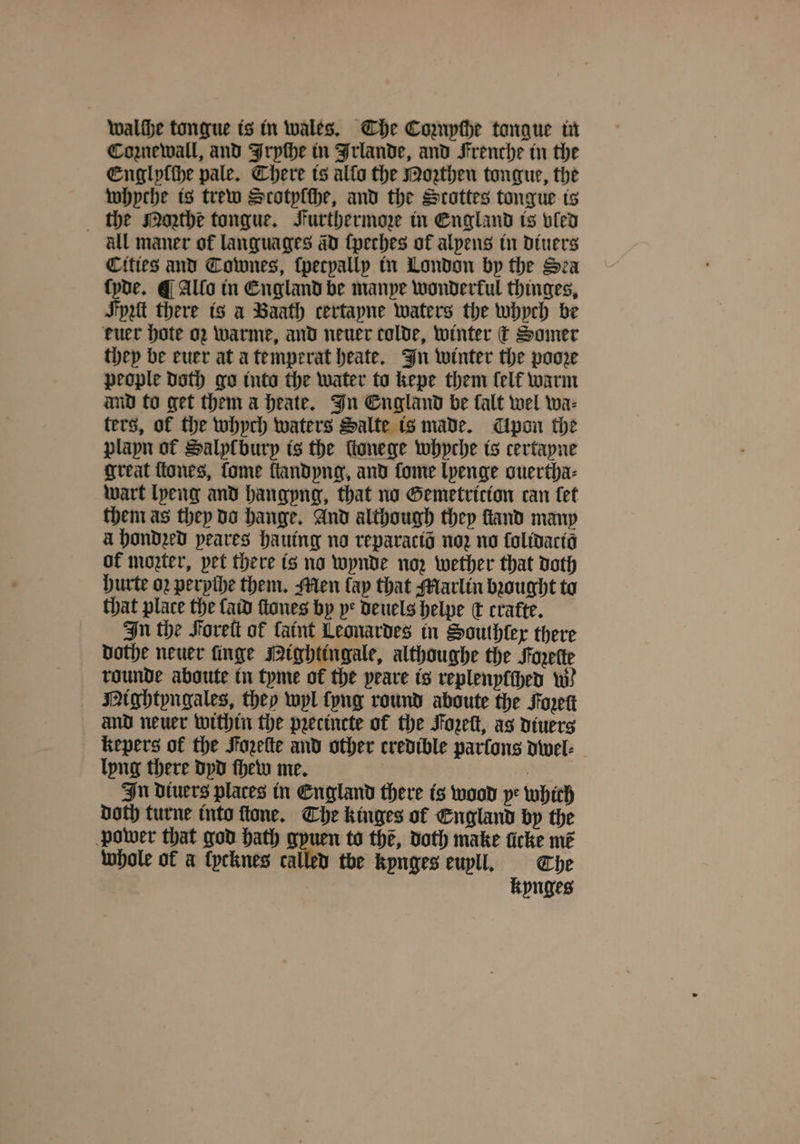 Coznewall, and Frpthe in Irlande, and Frenche in the Englyſche pale. Chere is alfo the Moꝛthen tongue, the whyche is trew Scotplthe, and the Stottes tongue ts the Moꝛthe tongue. Furthermoze in England is vled all maner of languages ad ſpeches of alpens in diuers Cities and Townes, ſpecpallpy in London by the Sea ſyde. ¶ Allo in England be manye wonderful thinges, Jyzit there is a Baath certayne waters the whych be kuer hote oz warme, and neuer colde, winter ¢ Samer they be euer at a temperat heate. In winter the poore people doth go into the water to kepe them lelk warm and to get them a heate. In England be falt wel wa⸗ ters, of the whych waters Salte is made. pon the plapn of Salyſburp is the ſtonege whyche is certayne great ſtones, ſome ſtandyng, and fome lyenge guertha⸗ wart [peng and hangyng, that no Gemetricion can let them as they do hange. And although they ſtand many à hondzed peares hauing no reparactd no no ſolidacio of moter, pet there is no wynde noz wether that doth hurte oꝛ perpihe them. Men lay that Marlin bought to that place the ſaid ſtones by ye deuels helpe dt cratte. In the Foreſt of faint Leonardes in Southlex there dothe neuer nge Mightingale, althoughe the Forette rounde aboute in tyme of the peave is replenyſſhed w. Mightyngales, they wyl lyng round aboute the Foret and neuer within the pꝛecincte of the Fozeſt, as diuers kepers of the Fozeſte and other credible parſons dwel⸗ lyng there dyd ſhew me. In diuers places in England there is wood ye which Doth turne into ſtone. The kinges of England by the power that god bath gyuen to thé, doth make ficke mẽ whole of a lycknes called the kynges euyll. The kynges
