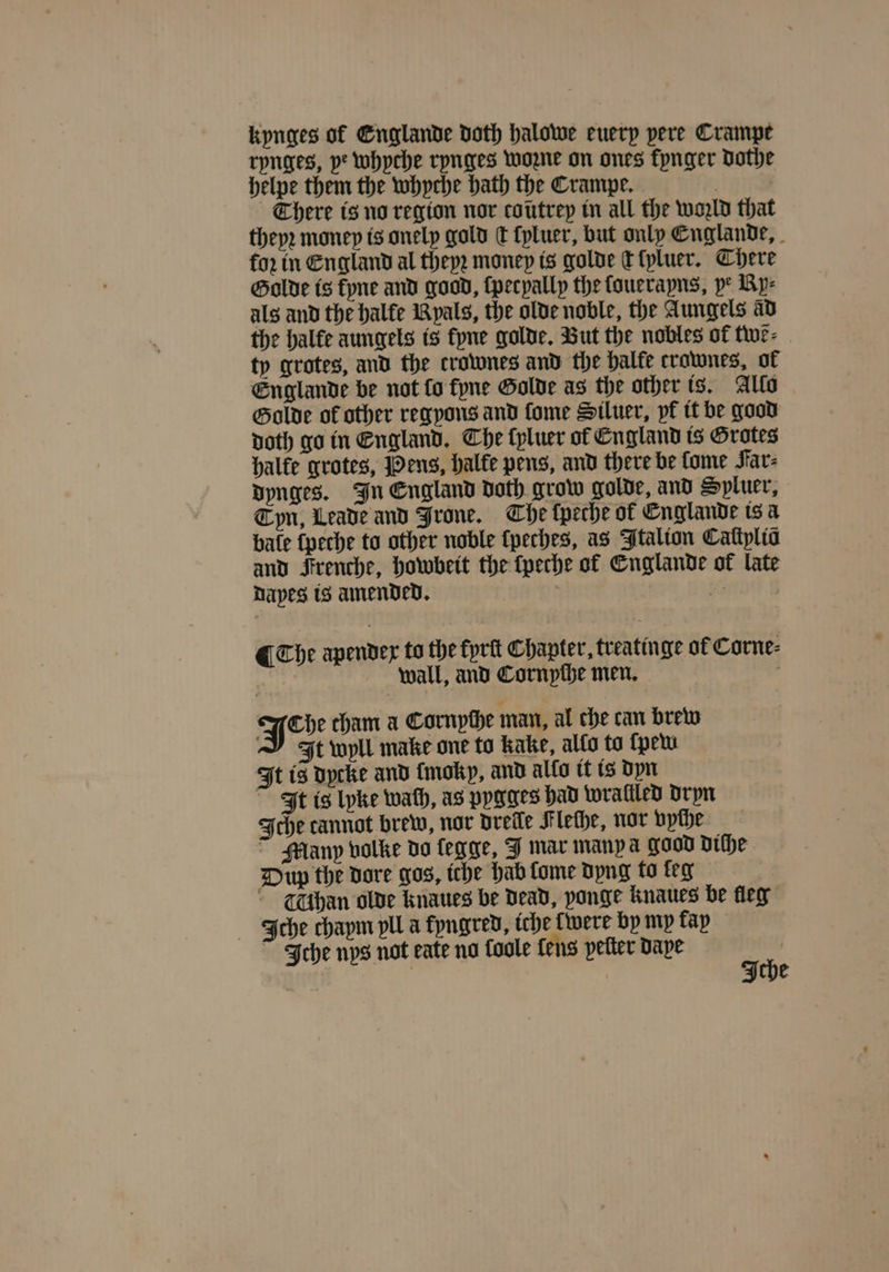 kynges of Englande doth halowe euerp pere Crampe rynges, ye whyche rynges woꝛne on ones kynger dothe helpe them the whyche hath the Crampe. There is no region nor coutrep in all the wold that theyꝛ money is onely gold dt lyluer, but only Englande, fo2 in England al theyꝛ money is golde c ſyluer. There Golde is kyne and good, ſpecyally the ſouerayns, ye Ry⸗ als and the halke Ryals, the olde noble, the Aungels ad the halte aungels is kyne golde. But the nobles of twẽ⸗ ty grotes, and the crownes and the balfe crownes, of Englande be not fo kyne Golde as the other is. Allo Golde of other regyons and ſome Siluer, pf it be good doth go in England. Che ſyluer of England is Grotes halke grotes, Pens, halke pens, and there be lome Far⸗ dynges. In England doth grow golde, and Spluer, Cyn, Leade and Jrone. The ſpeche ol Englande is a bate ſpeche to other noble lpeches, as Italion Cattplia and Frenche, howbeit the ſpeche of Englande of late Dapes is amended, a | ¶ The apendex to the fprit Chapter, treatinge of Corne⸗ 5 wall, and Cornyche men. yo cham a Cornpthe man, al che can brew J Ft wyll make one to kake, allo to ſpew It is dycke and {mokp, and allo it is dyn It is lyke wath, as pygges had wrallled dryn Iche cannot brew, nor drelle Flethe, nor vyſhe ~ Many volke do legge, J mar manp a good diſhe Dup the dore gos, iche hab lome dyng to leg (Chan olde knaues be dead, yonge knaues be leg Iche chaym pll a kyngred, iche were by mp fap Iche nps not eate no Coole fens pelter dape aS e