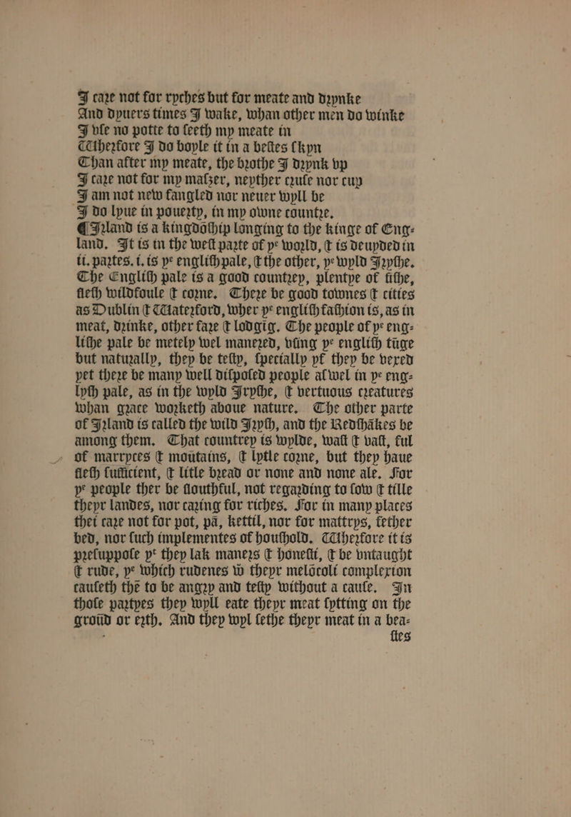 J caꝛe not for ryches but for meate and dꝛynke And Dpuers times J wake, whan other men do winke J le no potte to ſeeth my meate in lheꝛtore J do boyle it in a beſtes (hyn Chan after my meate, the bꝛothe J dꝛynk vp J care not for my maser, neyther ule nor cup J am not new fangled nor neuer wyll be do lpue in pouezty, in my owne countre. ¶ IAand is a kingdochip longing to the kinge of Eng: land. It is in the welt parte ol ye woꝛld, ¢ is deuyded in tt. paꝝtes.i. is ye engliſh pale, c the other, ye wyld Jꝛyſhe. Che Englich pale is a good countzep, plentye of fithe, lleſh wildfoule t coꝛne. Chere be good townes c cities as Dublin ſt Mateztord, wher pe englich fathton is, as in meat, dzinke, other fare t lodgig. Che people of ye eng: lithe pale be metely wel manezed, vüng pe englith tüge but natuzally, they be teſty, ſpecially pf they be vexed pet there be many well diſpoled people al wel in ye eng⸗ lyſh pale, as in the wyld Frpthe, c vertuous creatures whan gzace wozketh aboue nature. The other parte of Jand is called the wild Jꝛych, and the Redthikes be among them. That countrep is wylde, watt ct vat, ful dk marrptes t moutains, Ct lytle come, but they haue lleſh ſullicient, d litle bꝛead or none and none ale. For pe people ther be ſlouthkul, not regazding to ſow k tille theyr landes, nor cazing for riches. For in many places thet cage not for pot, pa, kettil, nor for mattrys, kether bed, nor {uch implementes of houſhold. Tihefore it is pꝛeluppoſe pt they lak manezs dt honeſti, c be vntaught t rude, ye which rudenes w thepr melocolt complexion cauſeth the to be angep and teftp without a caule. In thole paztyes they wyll eate theyr meat ſytting on the groũd or ezth. And they wyl lethe theyr meat in a bea⸗ ö ſteg