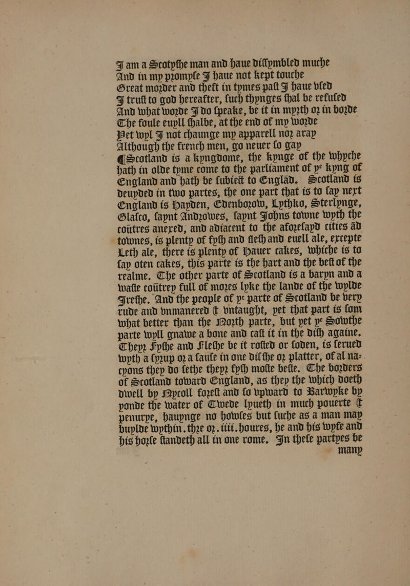 And in my pꝛomple J haue not kept touche Great mower and theft in tymes palt J haue vled FJ truſt to god hereafter, fuch thynges thal be refuted And what woꝛzde J do ſpeake, be it in myꝛth oz in bode The foule euyll ſhalbe, at the end of my woꝛde Pet wyl J not chaunge my apparell noꝛ arap Although the french men, go neuer lo gay ¶ Scotland is à kyngdome, the kynge of the whyche Hath in olde tyme come to the parliament of ye kyng of England and hath be kubieſt to Engläd. Scotland is deuyded in two partes, the one part that is to lay next England is Hapden, Edenboꝛow, Lythko, Sterlynge, Glatco, faynt Andꝛowes, laynt Johns towne wyth the coutres anexed, and adiatent to the akoꝛeſayd cities ad townes, is plenty of fyſh and fieth and euell ale, ercepte Leth ale, there is plenty of Hauer cakes, whiche is ta fap oten cakes, this parte is the hart and the bett of the realme. Che other parte of Scotland is a baryn and a watte cotitrep full of mozes lyke the lande of the wylde Ireſhe. And the people of yr parte of Scotland be very rude and bnmanered ck vntaught, pet that part is fom what better than the orth parte, but pet ye Sowthe parte wyll gnawe a bone and caſt it in the dich agatne. Theyꝛ Fyche and Flethe be it rolled or Coden, is Cerued wyth a ſyꝛup oꝛ à ſauſe in one dil ſhe oꝛ platter, of al na⸗ tyons they do lethe theyꝛ fpth moſte bette. Che borders of Scotland toward England, as they the which doeth dwell by Nytoll fozeſt and fo vpward to Barwyke by ponde the water of Cwede lpueth in much pauerte U penurpe, haupnge no howles but fuche as a man map buylde wythin. thee oz. iii. houres, he and his wyle and his hole fandeth all in one rome. In thele partyes be many