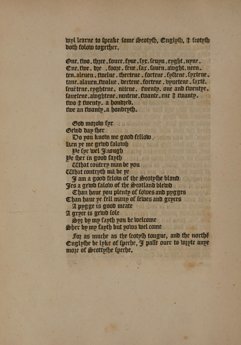 wyl learne to ſpeake fome Scotych, Englyſh, t ſcotyſh doth folow together. One. two. thꝛee. foure.fyue.ſyx.ſeuyn. eyght. nyne. Ene. twe. dee . fooꝛe. feue.ſax. ſauen. awght. neen. ten. aleuen. twelue. thertene . fortene . kyktene. lyxtene. tane. alauen. twalue. dertene. fortene. vpuetene . farte. leut tene. eyghtene. nitene. twenty. one and eS ſauetene. awghtene. nintene. er ene ſt twanty. two t twenty. a hondzed. tive an twanty. a hondryth. God moꝛow ſyer Gewd day ſher Do pou know me good fellow Ren pe me gewd falowh Sik We Cpr wel Jnough He ſher in good fapth That coutrep man be vou hat contrpth ma be ve Jam a good felow at the Stotyſhe blond Jes a gewd falow of the Scotland blewd Than haue pou plenty of ſowes and ppgges Chan haue pe fell many of fetwes and e A pygge is good meate A gryce is gewdfole Spr by my fapth pou be welcome Sher by mp fapth but pows wel come Foz as muche as the ſcotyſh tongue, and the northe Englyche be lyke af ſpeche, J palle ouer to wzyte anpe moze of ute ſpeche.