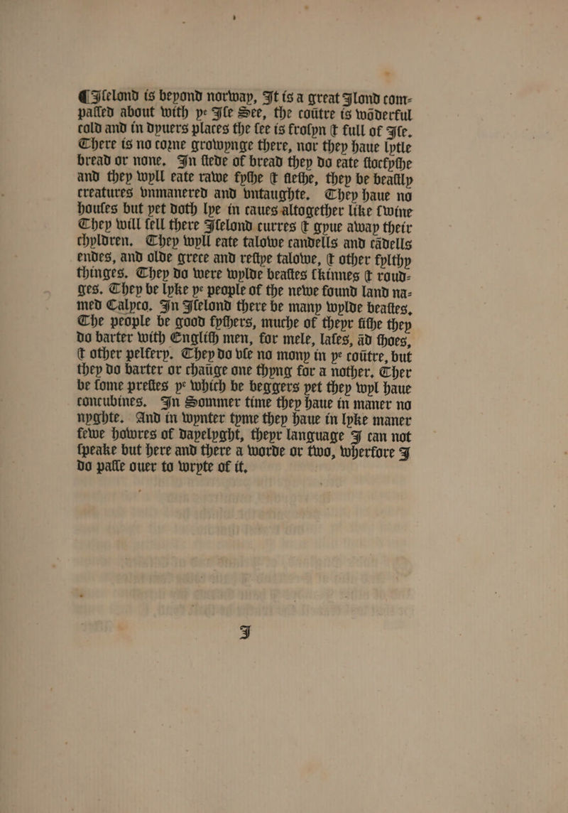 * ¶ Ilelond is beyond norway, It is a great Jlond com⸗ patted about with pe Ile See, the cotitre is waderful cold and in dyuers places the fee is frolyn t full of Fe. There is no come growynge there, nor they haue lytle bread or none. In ſtede of bread they do eate ſtockyſhe and they wyll eate rawe fyche c lleche, they be beallly creatures vnmanered and vntaughte. They haue no houles but pet doth lye in taues altogether like cwine They will tell there Jlelond curres dt gyue away their chyldren. They wyll eate talowe candells and cädells endes, and olde grece and reftpe talowe, k other kylthy thinges. They do were wylde beaſtes Ckinnes d roud⸗ ges. They be lyke pe people of the newe found land na⸗ med Calyco. In Flelond there be many wylde beaſtes. Che people be good fpthers, muche of theyr tithe thep do barter with Englich men, for mele, lates, ad thoes, c other pelfery. They do vle no mony in pe coũtre, but they do barter or chaüge one thyng for a nother, Ther be fome preſtes ye which be beggers pet they wyl haue concubines. In Sommer time they haue in maner no nyghte. And in wynter tyme they haue in lyke maner kewe howres of dayelyght, theyr language J can not {peake but here and there a worde or two, wherfore J do palle ouer to wryte of it.