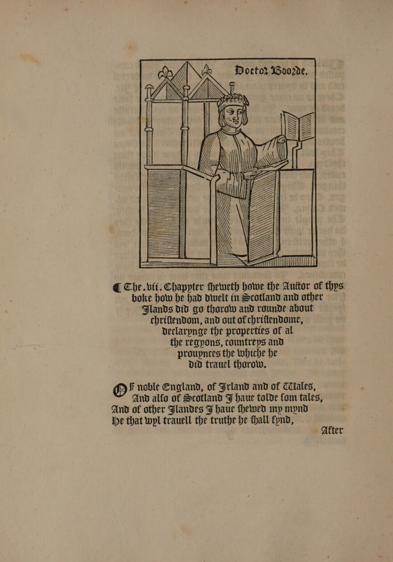 boke how he had dwelt in Scotland and other Flands did go thorow and rounde about chriſtendom, and out of chriſtendome, declarynge the properties ok al the regyons, countreys and proupnees the whiche he did trauel thorow. GO F noble England, of Irland and of CTlales, And alſo of Scotland J haue tolde fom tales, And of other Jlandes J haue ſhewed my mynd He that wyl trauell the truthe he ſhall kynd, Akter