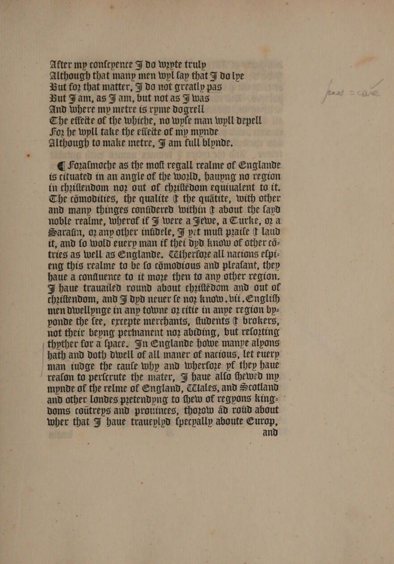 After my confepence J do wepte truly Although that many men wyl fap that J do lye But foꝛ that matter, J do not greatly pas But Fam, as J am, but not as J was And where my metre is ryme dogrell Che efteite of the whiche, no wyle man wyll depell For he wyll take the effeite of my mynde Although to make metre, J am full blynde. ¶ Foualmoche as the moſt regall realme of Englande is cituated in an angle of the wold, hauyng no region in chziſtendom noz out of chuſtedom equtualent to it. The cömodities, the qualite c the quatite, with other and many thinges conſidered within qt about the layd noble realme, wherok if J were a Jewe, a Turke, oꝛ a Saraſin, oꝛ any other inlidele, J yet muſt pꝛaile dt laud it, and fo wold euery man it thet dyd know of other cõ⸗ tries as well as Englande. Alherkoꝛe all nacions elpt- eng this realme to be fo cõmodious and pleafant, they haue a confluence to it moze then to any other region. J haue trauailed round about chziſtédom and out of chziltendom, and J dyd neuer fe nor know. vii. English men dwellynge in any towne oz citie in anpe region by⸗ ponde the fee, excepte merchants, ſtudents ct brokers, not their beyng permanent noz abiding, but reforting thyther for a ſpace. In Englande howe manpe alpons hath and doth dwell of all maner of nactous, let euery man iudge the caule why and wherkoze pf they haue realon to perlcrute the mater, J haue allo ſhewed my mynde of the relme of England, Tales, and Scotland and other londes pꝛetendyng to thew of regyons king⸗ doms coutreps and prouinces, thozow ad roud about wher that J haue traueylyd ſpecpally aboute Europ, and