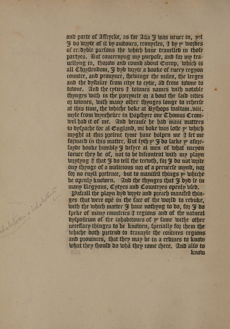 and parte of Alkrycke, as for Ada J was neuer in, pet do unpte of it by auttours, cronycles, T by ye woꝛdes of credpble parſons the which haue trauelled in thole partyes. But concernpng my purpolſe, and for mp tra⸗ uellyng in, thozow and round about Europ, which is all Chꝛyſtendom, J dyd wzpte a booke of euery regyon tountre, and proupnce, chewinge the miles, the leeges and the dyſtaũte from citye to cytie, ad from towne to towne. And the cpttes c townes names with notable thynges with in the pꝛecyncte oz about the laid cities o townes, with many other thynges longe to reherle at this time, the whiche boke at Byſhops waltam. viii. mple from wyncheſter in Hapchyre one Thomas Crom⸗ wel had it of me. And becaule he had mant matters ‘to dyſpache for al England, mi boke was loſte pe which myght at this pꝛelent tyme haue holpen me Ct fet me fozward in this matter. But {pth pt J do lacke ye afoze- lapde baoke humbly J delpre al men of what nacyon loeuer they be of, not to be dilcontent with my playn wꝛytyng ¢ that J do tell the trewth, for JJ do not wzite ony thynge of a malicious noꝛ of a peruerſe mynd, noꝛ foz no euyll pretence, but to manikeſt things p= whiche be openly knowen. And the thynges that J dyd le in many Regpons, Cptpes and Countrpes openly bled. jPatcall the plapn dyd wꝛzyte and peach mantfeſt thin⸗ ges that were ope in the face of the wold to rebuke, with the which matter J haue nothyng to do, for J do lpeke of many countries &amp; regions and ok the natural dylpolicion of te inhabitours of pe fame withe other whiche doth pretend to trauaple the coũtrees regions and pꝛauinces, that they may be in a redines to know 1 they ſhould do wha they come there. And rg = no