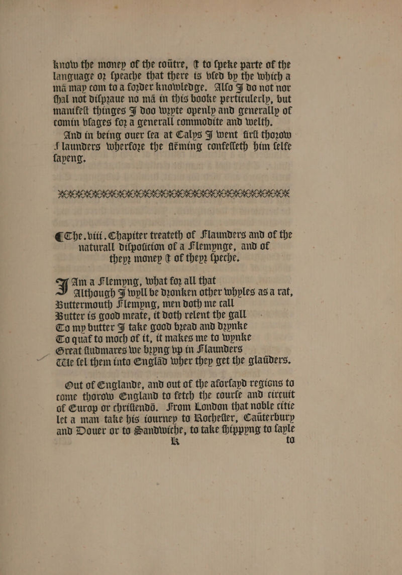 know the money of the coutre, c to ſpeke parte of the language oz ſpeache that there ts bfed by the which a ma map com to a foꝛder knowledge. Alfo J do not nor ſhal not dilpꝛaue no mã in this booke perticulerly, but mantkeſt thinges J doo wzpte openly and generallp of comin vlages for a generall commodite and welth. And in being ouer fea at Calys J went firtt thoꝛow 10 launders wherkoze the fléming conkelleth him telfe peng. ¶ Che. viii. Chapiter treateth of Flaunders and of the naturall dilpoũicion of a Flemynge, and of theyꝛ money dt of theyꝛ ſpeche. J Am a Flempng, what for all that Although J wyll be dꝛonken other whyles asa rat, Buttermouth Flempng, men doth me call Butter is good meate, tt doth relent the gall To mp butter J take good bead and dzynke To quat᷑ to moch of it, it makes me to wynke Great ſtudmares we bꝛyng vp in Flaunders e fel them into Englãd wher they get the glaüders. Out of Englande, and out of the aforfapd regions to come thorow England to fetch the courle and circuit of Europ or chriftendd. From London that noble citie let a man take his iourney to Bocheſter, Caüterbury and Douer or to Sandwiche, to take ſhippyng to taple K to