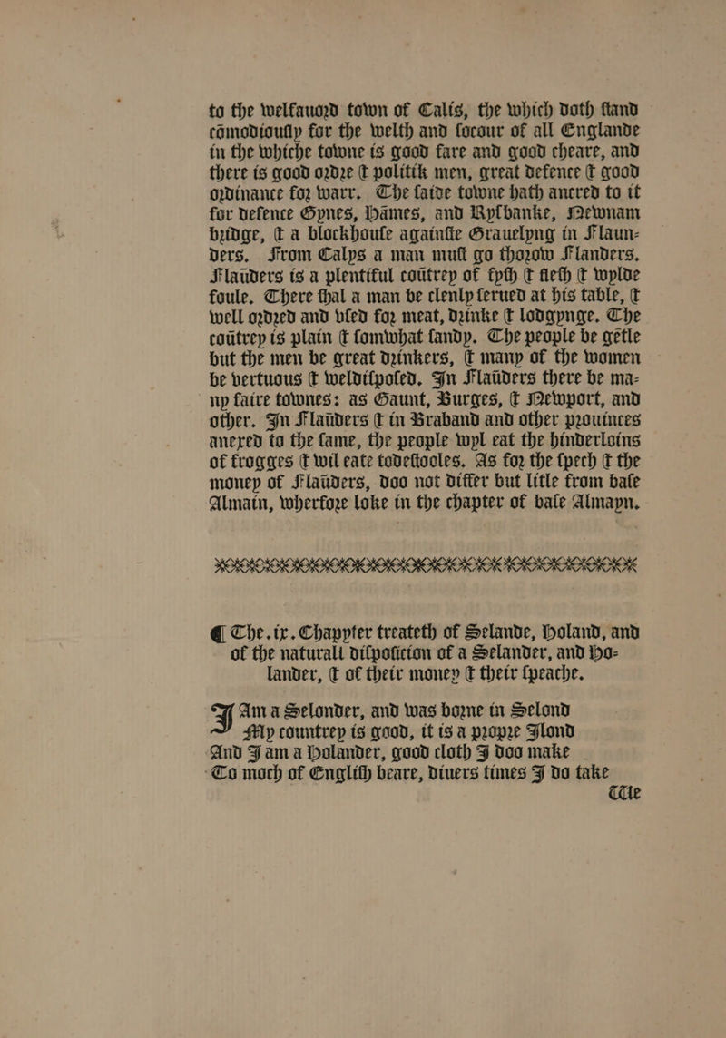 to the welfaumd town of Calis, the which doth ſtand cõmodioully for the welth and forour of all Englande in the whiche towne is good fare and good cheare, and there is good oꝛdze ſt politik men, great Defence T good owinance foꝛ warr. Che fatoe towne hath ancred to it for defence Gpnes, Hämes, and Bylbanke, Mewnam bzidge, ta blockhoule againſte Grauelyng in Flaun⸗ ders. From Calys a man mutt go thaw Flanders. Flaũders is a plentiful coũtrey of kyſh t flech t wylde foule. There ſhal a man be clenly ſerued at his table, t well oded and vled for meat, dzinke t lodgynge. Che coũtrey is plain c lomwhat fandp. Che people be getle but the men be great dzinkers, t many of the women be vertuous ¢ weldilpoled. In Flaüders there be ma⸗ ny faire tones: as Gaunt, Burges, k Mewport, and other. In Flaüders ſt in Braband and other pꝛouinces anexed to the fame, the people wyl eat the hinderloins of fkrogges ſt wil eate todeſtooles. As for the ſpech dt the money of Flaüders, doo not differ but litle from bale Almain, wherkoze loke in the chapter of bale Almapn. ¶ The. ix. Chapyter treateth of Selande, Holand, and of the naturall diſpoſicion of a Selander, and Ho⸗ lander, c of their money C their ſpeache. J Ama Selonder, and was bone in Selond Mp countrep is good, it is a pꝛopꝛe Flond And Fama Holander, good cloth J doo make To moch of Englth beare, diuers times J do take