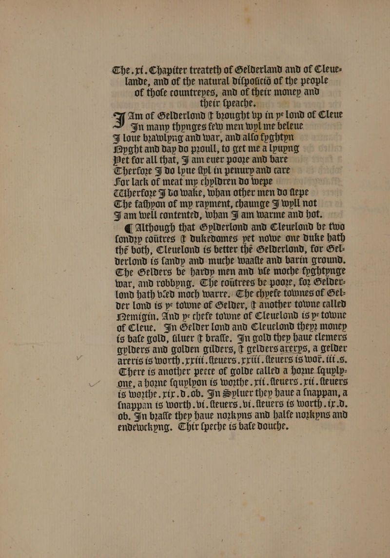 The. xi. Chapiter treateth of Gelderland and of Cleue⸗ lande, and of the natural diſpoſicid of the people of thofe countreyes, and of their money and their ſpeache. J Am of Gelderlond ſt bꝛought vp in ye lond of Cleue In many thynges few men wyl me beleue J loue bꝛawlyng and war, and allo fyghtyn Nyght and day do pꝛoull, to get me à lyuyng Het for all that, J am euer pooꝛe and bare Therine J do lyue ſtyl in penurp and care For lack of meat my chyldren do wepe TUbherfore J do wake, whan other men do flepe The fathyon of mp rapment, chaunge J wyll not Jam well contented, whan J am warme and hot. ¶ Although that Gylderlond and Cleuelond be two ſondzy coütres T dukedomes pet nowe one Duke hath the both, Cleuelond is better the Gelderlond, for Gel⸗ derlond is landy and muche waaſte and barin ground. The Gelders be hardy men and vle moche kyghtynge war, and robbyng. The coutrees be pooze, for Gelder⸗ lond hath vied moch warre. Che chpefe townes of Gel⸗ der Lond is ye towne of Gelder, dt another towne called Memigin. And pe chefe towne of Cleuelond is pe towne of Cleue. In Gelder lond and Cleuelond thepz money is bate gold, filuer t brafle. In gold they haue clemers gylders and golden gilders, c gelders arerps, a gelder arerts is worth. xxiii. ſteuers.xxiii. ſteuers is wor. iii. s. There is another peete of golde called a Home ſquyly⸗ one, a hoꝛne ſquylyon is woꝛthe. rit. fleuers . rit. ſteuers is warthe xix. d. ob. In Spluer they haue a lnappan, a nappan is worth. vi. ſteuers. vi. fleuers is worth. ix. d. ob. In bꝛalle they haue noꝛkyns and halte nozkyns and endewekyng. Chir ſpeche is bale douche.