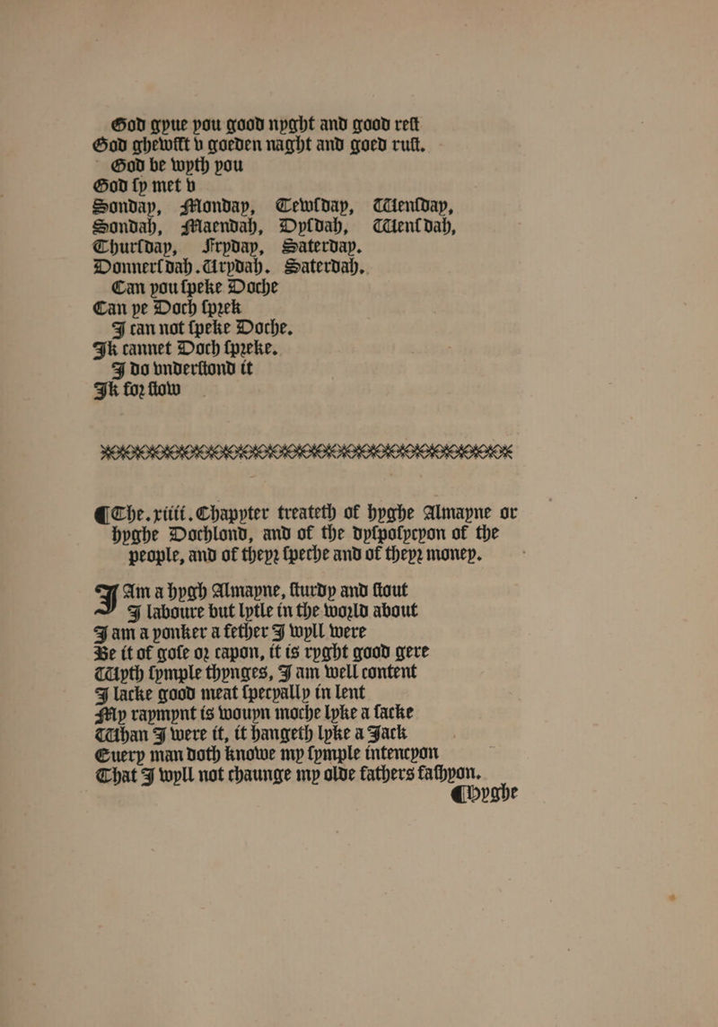 Hod gyue pou good nyght and good reft God ghewilt v goeden naght and goed rut, God be wyth pou God ſy met v Hondap, Monday, Cewldap, enſdap, Sondah, Maendah, Dyldah, Klenk dah, Thurſdap, Srpdap, Saterday. Donnerl dah. Urydah. Saterdah. Can vou ſpeke Doche Can pe Doch (peek J can not ſpeke Doche. Ik cannet Doch ſpꝛeke. J do vnderſtond it Ik for flow FORO OM ODO OOD OOOO OO OO ODIO ¶ Che. xiiii. Chappter treateth ol hyghe Almayne or hyghe Dochlond, and of the dyſpolycyon of the people, and of theyꝛ ſpeche and of theyꝛ money. J Im a hygh Almapne, ſturdy and ſtout J laboure but lytle in the wold about J am a ponker a fether J wyll were Be it of goſe oꝛ capon, it is ryght good gere Myth ſymple thynges, J am well content J lacke good meat ſpecyally in lent My rapmpnt is wouyn moche lyke a facke TUbhan J were it, it hangeth lyke a Jack Guerp man doth knowe my ſymple intencyon That J wyll not chaunge mp olde fathers aes ah yghe