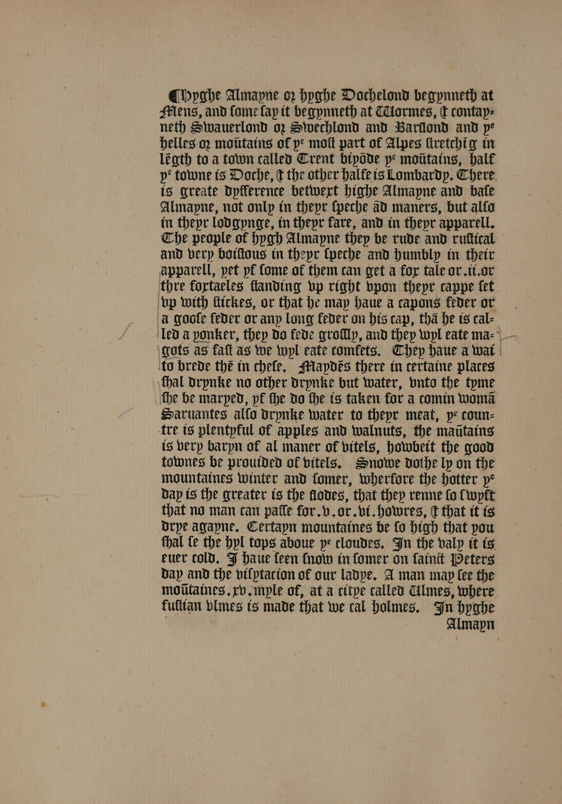 Hyghe Almapne oz hyghe Dochelond begynneth at Mens, and fome lap it begynneth at Tiormes, c contap⸗ neth Swauerlond oz Swechlond and Barilond and pe helles oꝛ moũtains of ye moſt part of Alpes ſtretchi g in legth to a town called Trent bipade pe motitatns, half ye towne is Doche, t the other halte is Lombardy. There is greate dyfflerence betwext highe Almapne and bate Alinapne, not only in theyr ſpeche ad maners, but alfa in theyr lodgynge, in theyr fare, and in theyr apparell. Che people of hygh Almapne they be rude and ruttical and very boiſtous in theyr ſpeche and humbly in their apparell, pet pt Come of them can get a fox tale or. ii. or thre fortaeles ſtanding vp right vpon theyr cappe let vp with ftickes, or that he may haue a capons feder or a gooſe feder or any long feder on his cap, tha he is cal⸗ gots as faſt as we wyl eate comfets. They haue a wat | to brede the in chele. Mapdes there in certaine places thal drynke no other drynke but water, vnto the tyme ‘the be marped, pf the do the is taken for a comin womã Saruantes allo drynke water to thepr meat, pe coun- tre is plentpful of apples and walnuts, the maũtains is very baryn of al maner of vitels, howbeit the good townes be prouided ok vitels. Snowe dothe ly on the mountaines winter and fomer, wherkore the hatter ye Dap is the greater is the flodes, that they renne fo {wpft that no man can pale for. v. or. vi. howres, ſt that it is drye agayne. Certayn mountaines be fo high that pou thal fe the hyl tops aboue ye cloudes. In the valy it is euer told. J haue teen {now in ſomer on fatnit Peters day and the vilytacion of our ladye. A man map fee the moũtaines. xv. myle of, at a citye called Almes, where fufttan vlmes is made that we cal holmes. In hyghe Almapn