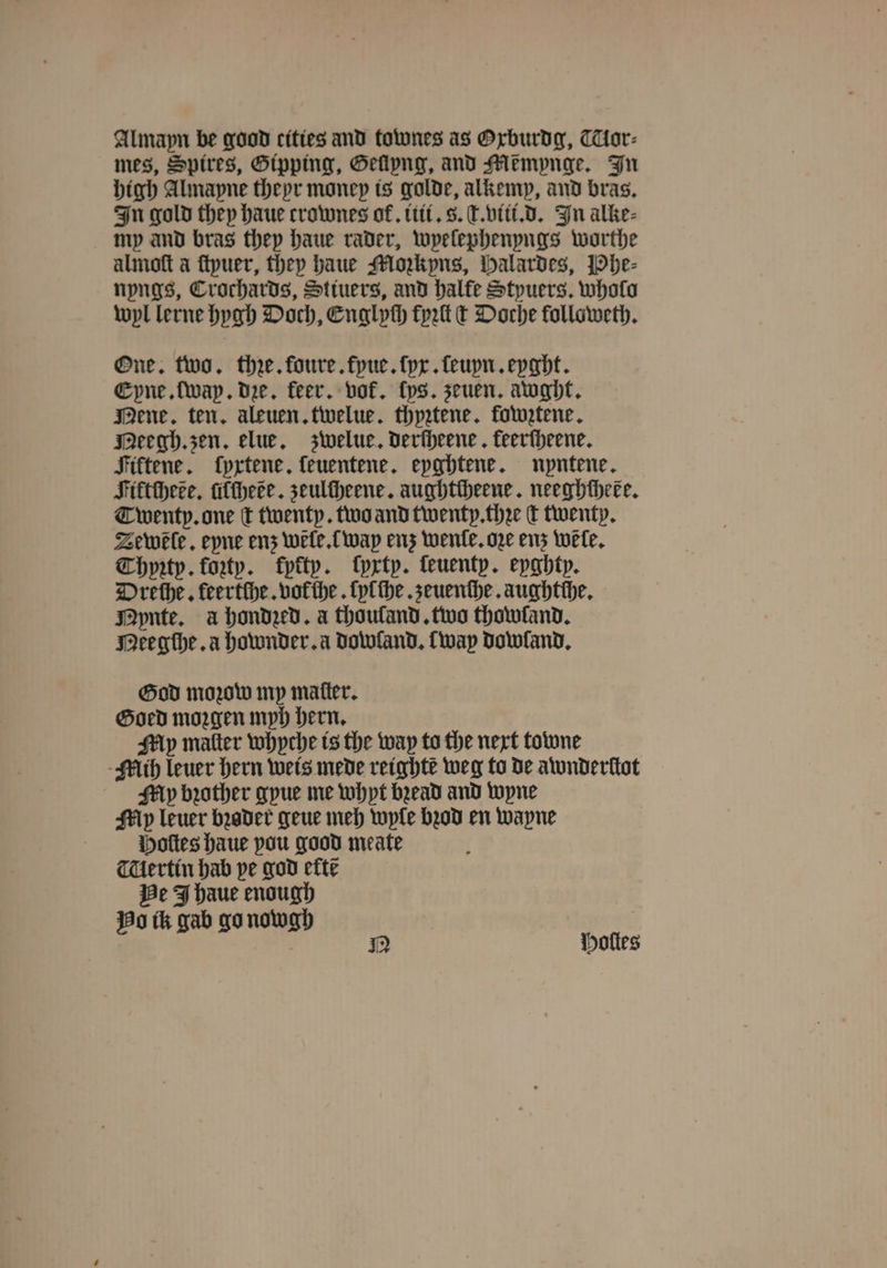 Almapn be good cities and townes as Oxburdg, TTlor⸗ mes, Spires, Gipping, Gellyng, and Memynge. In high Almapne theyr money is golde, alkemp, and bras. In gold they haue crownes ok. iti. 8. T. viii. d. In alke⸗ my and bras they haue rader, wpelephenyngs worthe almoſt a ſtyuer, they haue Mozkyns, Halardes, Phe⸗ nyngs, Crochards, Stiuers, and halle Styuers. wholo wyl lerne hygh Doch, Englych fret t Doche followeth. One. two. thꝛe. foure. fyue. ſyx. ſeuyn. eyght. Eyne. [way. de, feer. vof. fps. zeuen. awght. Mene. ten. aleuen.tiwelue. thyꝛtene. fowztene. Meegh. zen, elue. zwelue. Deriheene keerſheene. Fiftene. ſyxtene, feuentene. epghtene. nyntene. Fiktſhece. iftheée. zeulſheene. aughtcheene. neeghtheee. Twenty. one t twenty. two and twenty. thꝛe c twenty. Zewele. eyne enz wẽle. way enz wenle. ore enz wele, Chyꝛty. forty. fytty. ſyxty. ſeuenty. eyghty. Dreſhe. keertſhe. vol he. ſylſhe. zeuenſhe. aughtſhe. MNynte. a hondzed. a thouland. two thowfand. Meegche. a hownder. a dowland. way Dowland, God moꝛow my matter. Goed moꝛgen myh hern. My malter whyche is the way to the next towne Mih leuer hern weis mede reighte weg to de awuderſtot My bꝛother gyue me whpt bꝛead and wyne My leuer bꝛoder geue meh wyle bod en wayne Hoſtes haue pou good meate Tlertin hab pe god eft? Be J haue enough No ik gab go nowgh | N Holes