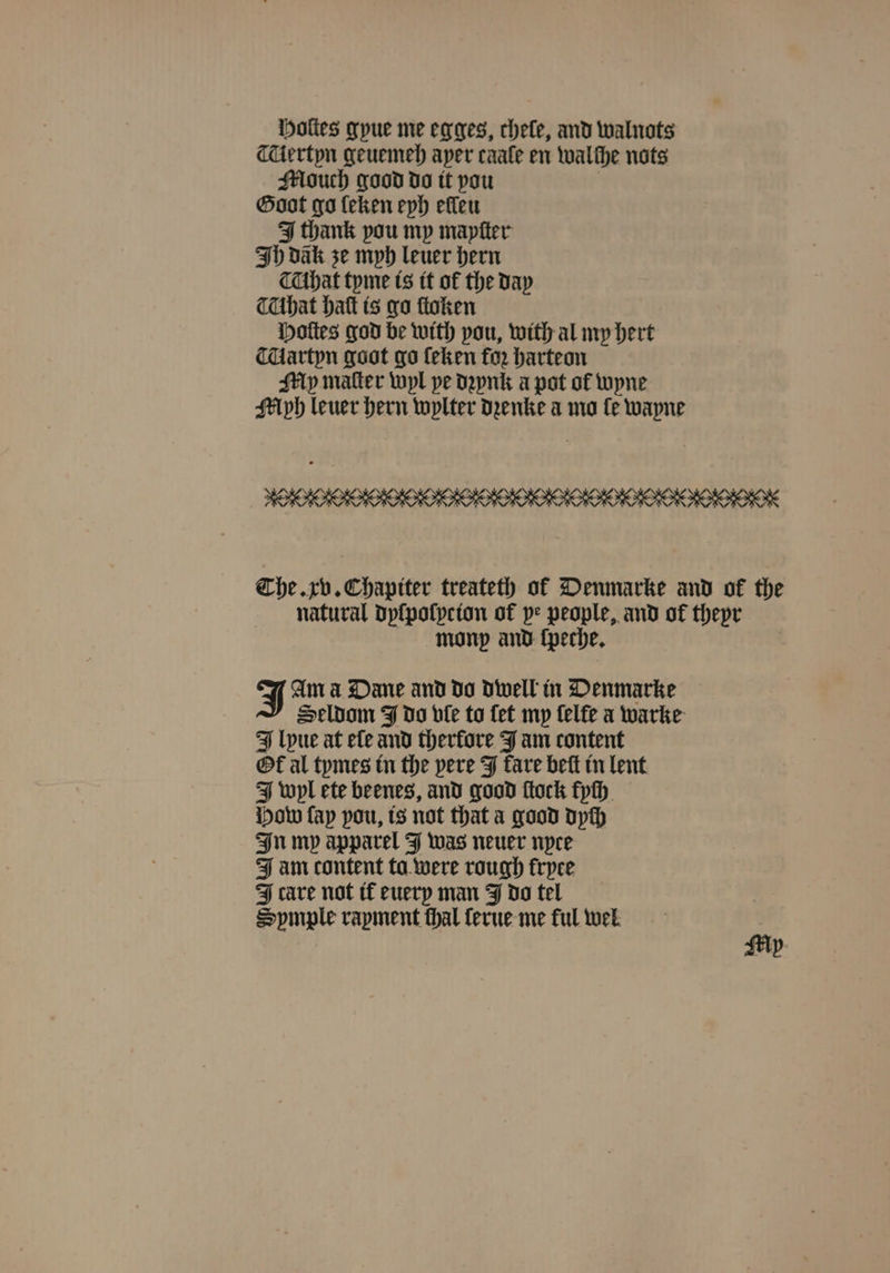Holes gyue me egges, chele, and walnots ertyn geuemeh aper caale en walthe nots Alouch good do it pou Goat go ſeken eyh efleu I thank pou my mapſter Ih dak ze mph leuer hern hat tyme is it of the day that hat is go ſtoken Hoſtes god be with pou, with al my hert Aartyn goot go ſeken for harteon My matter wyl pe dꝛynk a pot of wyne Myh leuer hern wylter Denke a mo fe wayne MOOK The. xv. Chapiter treateth of Denmarke and ok the natural dyſpoſycion of pe people, and of theyr monp and ſpeche. Am a Dane and do dwell in Denmarke Seldom J do ple to fet my ſelte a warke lyue at ele and therfore J am content Ol al tymes in the pere J tare beſt in lent J wyl ete beenes, and good flock kyſh How fap pou, is not that a good dych In mp apparel J was neuer nyce Jam content ta were rough fryce IJ cave not it euery man J do tel Spmple rapment thal ſerue me ful wel Mx