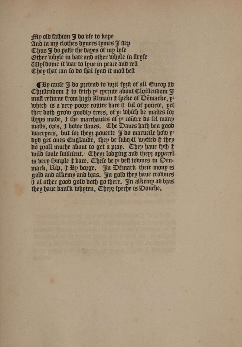 My old fathion J do ble to kepe And in mp clothes dyuers tymes J lep Thus J do pale the apes of my lyte Other whyle in bate and other whple in ſtrpke TA yl dome it war to lyue in peace and reſt They that can fo do ſhal fynd it moſt belt ¶ By cauſe J do pretend to wit fyꝛſt of all Europ av Chziltendom kT to fetch pe cpreute about Chꝛiltendom J mutt returne from high Almain ct ſpeke ol De marke, ye which is a very pooꝛe coũtre bare ſt ful of pourte, pet ther doth grow goodly trees, of pe which be mattes fo2 fhyps made, t the marchaũtes of ye coũtre do fel many mats, oes, t bowe ſtaues. The Danes hath ben good warrpers, but fo, they; pouerte J do marueile how pe dyd get ones Englande, they be fubtpll wytted dt they do pꝛoll muche about to get apap. They haue fych dk wild foule luflicient. Thepꝛ lodging and theyz apparel. is very ſymple ſt bare. Chele be pe beſt townes in Den⸗ mark, Rip, t By borge. In Demark their mony is gold and alkemp and bꝛas. In gold they haue crownes c al other good gold doth go there. In alkemp ad bꝛas they haue danck whyten, Thepꝛ ſpeche is Douche.