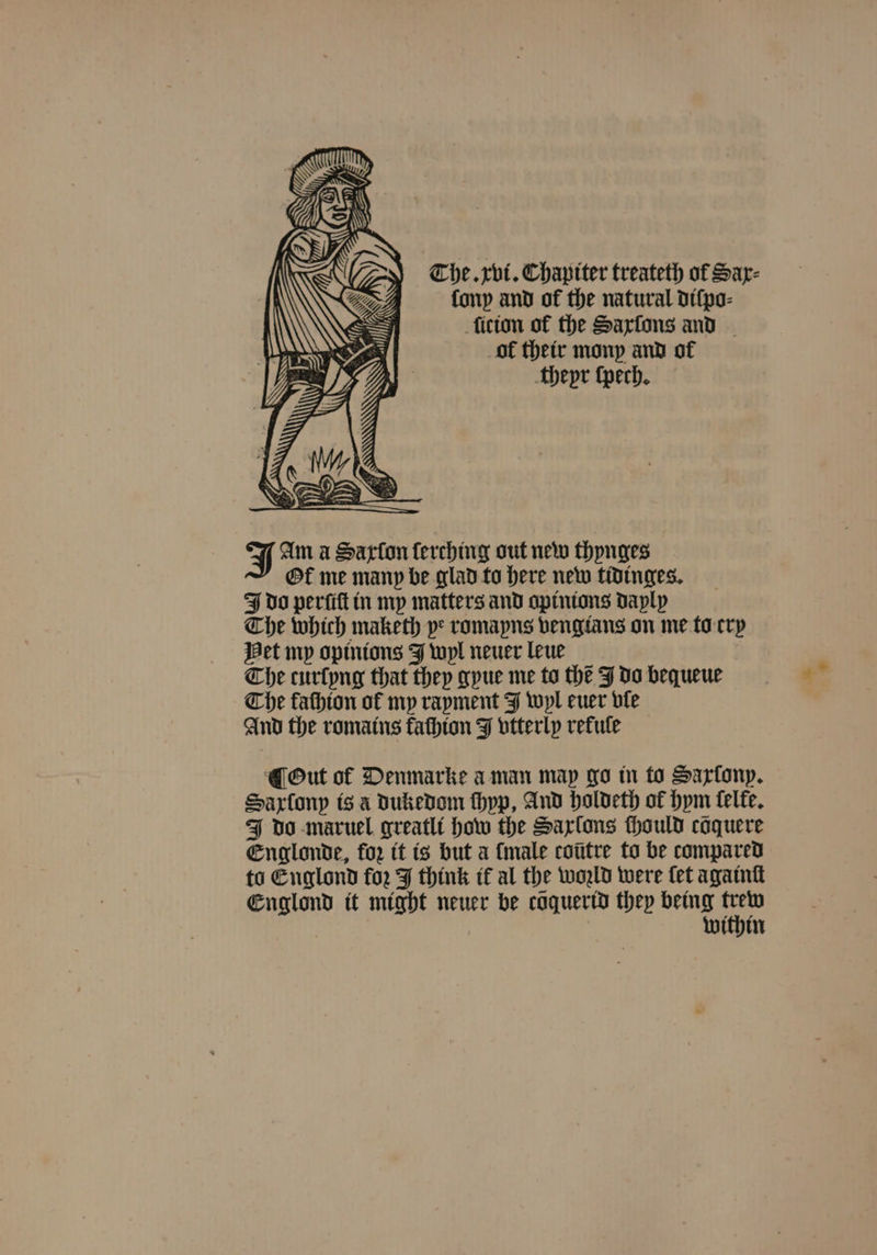 The. xvi. Chaptter treateth of Sar- lony and of the natural diſpo⸗ ſicion of the Saxſons and ol their mony and of thepr ſpech. J Am a Sarton ſerching out new thynges Ol me many be glad to here new tidinges. J do perſiſt in my matters and apinions dayly The which maketh pe romayns vengtans on me to cry Het my opinions J wyl neuer leue The curſyng that they gyue me to the J do bequeue Che fathton of my rayment J wyl euer vle And the romains kachion J vtterly refule ¶ Out of Denmarke a man map go in to Saxony. Saxſony is à dukedom thyp, And holdeth of hym ſelke. J do maruel greatli how the Sarlons ſhould coquere Englonde, for it is but a {male cotitre to be compared to Englond for J think ik al the wold were fet againſt Englond it might neuer be cöquerid they being 197 within