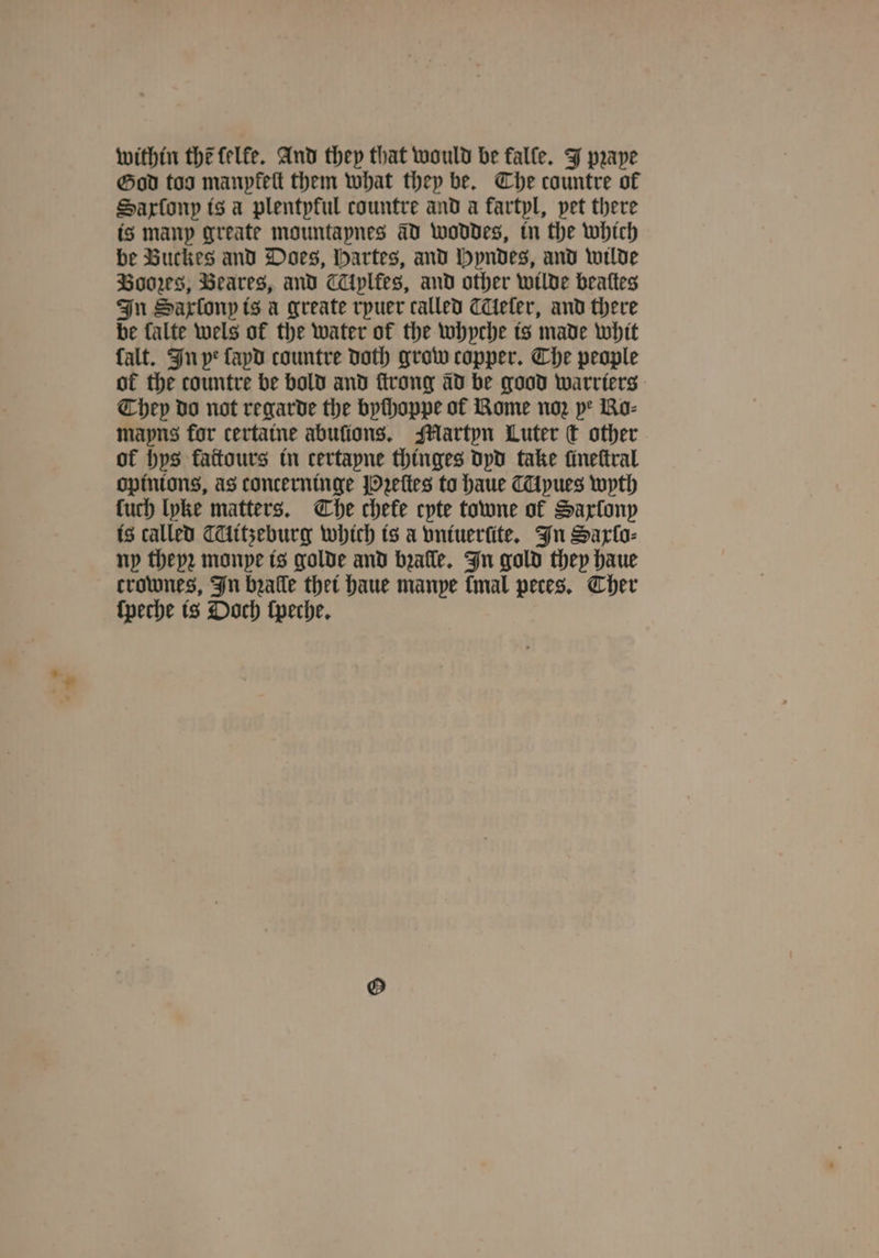 within the felfe. And they that would be falle. J pꝛaye God too manpfett them what they be. Che countre of Saxſony is a plentpful countre and a fartpl, pet there is many greate mountapnes aD woddes, in the which be Buckes and Does, Hartes, and Hyndes, and wilde Boos, Beares, and Aplkes, and other wilde beattes In Sartonp is a greate rpuer called eler, and there be falte wels of the water of the whyche is made whit falt. In ye ſayd countre doth grow copper. The people of the countre be bold and ſtrong ad be good warrters They do not regarde the bychoppe of Rome noz pe Ro- mayns for certaine abuſions. Martyn Luter € other of bps fattours in certapne thinges dyd take fineftral opinions, as concerninge Pꝛeſtes to haue Myues wyth luch lyke matters. The chefe cpte towne ol Saxlony is called CAitzeburg which is a vntuerſite. In Sarto: ny theyꝛ monpe is golde and bꝛalle. In gold they haue crownes, In bꝛalle thet haue manye [mal peces. Cher ſpeche is Ooch ſpeche.