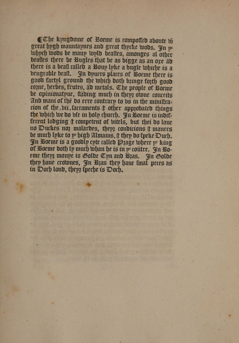 @ Che kyngdome of Voeme is compolled aboute w great hygh mauntapnes and great thycke wods. In pe whych wods be many wyld beattes, amonges al other beaties there be Bugles that be as bigge as an ore av there is a beaſt called a Boup lyke a bugle whiche is a vengeable beaſt. In dpuers places of Boeme there is good fartpl ground the which doth binge forth good come, herbes, frutes, àd metals. Che people of Voeme be opinionatyue, ſtäding much in they; owne conceits tion of the. vit. ſacraments t other appꝛobated things the which we do vle in holy church. In Boeme is indik⸗ ferent lodging d competent of vitels, but thei do loue no Duckes noz malardes, theyz condicions q maners be much lyke to ye high Almains, c they do ſpeke Duch. In Boeme is a goodly cyte called Pꝛage where ye king of Boeme doth ly much whan he is in ye coütre. In Bo⸗ eme theyꝛ monye is Golde Tyn and Bas, In Golde they haue crownes, In Bas they haue fmal peces as in Doch lond, thep2 ſpeche is Doch.