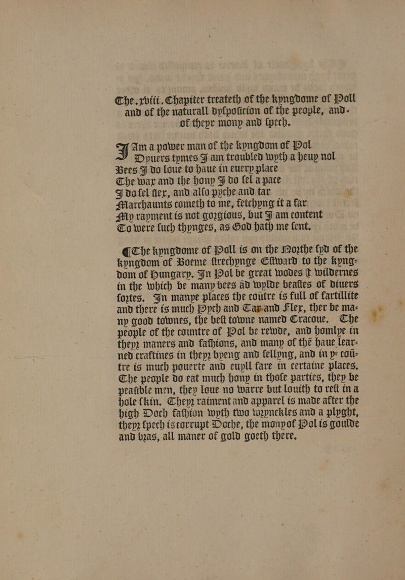 and of the naturall dplpoticton of the people, and- of theyr monp and ſpech. J Am a power man ot the kyngdom of Pol Dpuers tymes J am troubled wyth a heup nol Bees J do loue to haue in euerp place Che war and the honp J do fel a pace J do ſel flex, and allo pyche and tar | a Marchaunts cometh to me, fetchyng it a far My rayment is not goꝛgious, but J am content To were luch thynges, as God hath me tent, ¶ Che kyngdome of Poll is on the Moꝛthe yd of the kyngdom of Voeme ſtrechynge Eſtward to the kyng⸗ dom of Hungary. In Pol be great wodes c wildernes in the which be many bees ad wylde beaſtes of diuers fortes. In manpe places the coutre is full of fartillite and there is much Pych and Tar and Flex, ther be ma- ny good townes, the belt towne named Cratoue. Che people of the countre of Pol be rewde, and homlye in theyz maners and kaſhions, and many of the haue lear⸗ ned craftines in theyz byeng and lellyng, and in pe coũ⸗ tre is much pouerte and eupll fare in certatne places, Che people do eat much hanp in thole parties, they be pealible men, they loue no warre but lauith to reſt in a hole (kin. Theyꝛ raiment and apparel is made after the high Doch kaſhion wyth two wzynckles and a plyght, theyꝛ ſpech is torrupt Doche, the monyok Pol is goulde and bꝛas, all maner ot gold goeth there.
