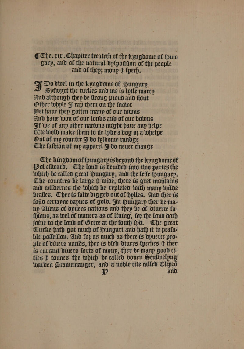 garp, and of the natural dyſpouſion of the people and of theyꝛ mony Ct ſpech. J Do dwel in the kyngdome of Hungary Bytwyxt the turkes and me is lytle marcy And although they be ſtrong pꝛoud and ſtout Other whyle J rap them on the {nowt Het haue they gotten many ol our towns And haue won ot our londs and of our bowns It we of any other nacions might haue any helpe de wold make them to fle lyke a dog oꝛ a whelpe Out of my countre J do ſyldome rand ge Che faſhion of my apparel J do neuer change The kingdom ol Hungary is beyond the kyngdome ot Pol eſtward. The lond is deuided into two partes the which be called great Hungary, and the lelle Hungary. Che countres be large ct wide, there is gret moütains and wildernes the which be repleted with many wilde bealtes. Cher is falte digged out of hylles. And ther is foud certapne vaynes of gold. In Hungary ther be ma⸗ ny Aliens of Dpuers nations and they be of Dtuerce fa- thtons, as wel of maners as of liuing, for the lond doth jotne to the lond of Grece at the fouth ſyd. Che great Turke hath got much of Hungari and hath it in peala⸗ ble pollelllon. And for as much as there is Dpuerce peo⸗ ple of diuers natiõs, ther is vled diuers ſpeches C ther is currant diuers forts ot monp, ther be many good ct- ties t tounes the which be called vouen Sculwelyng warden Scamemanger, and a noble cite called 0 P and