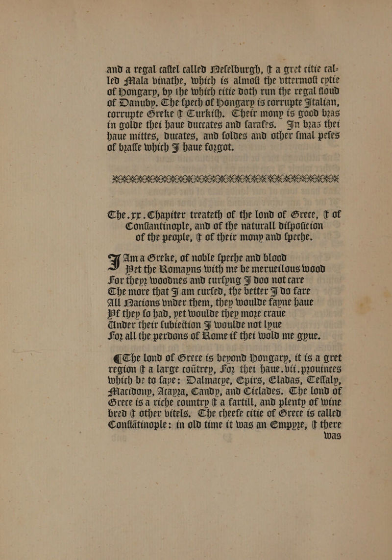 and a regal caftel called Melelburgh, t a gret citie cal- led Mala vinathe, which is almoſt the vttermoſt cytie of Hongarp, by the which citie Doth run the regal floud ol Danubp. Che ſpech of Hongarp is corrupte Italian, corrupte Greke t Turkich. Their monp is good bras in golde thet haue duccates and favafes. In bras thet haue mittes, ducates, and foldes and other final pefes of bꝛalle which J haue forgot. The. xx. Chapiter treateth of the lond ol Grete, ſt of Conflanttnople, and of the naturall dilpoſic ion of the people, t ot their mony and ſpeche. J Am a Greke, of noble ſpeche and blood Het the Romayns with me be merueilous wood For theyꝛ woodnes and curſyng J doo not care Che more that J am curled, the better J do fare All Nations vnder them, they woulde fayne haue Hf they fo had, pet woulde they moze craue Under their ſubiettion J woulde not lyue For all the perdons of Rome it thet wold me gyue. ¶ The lond of Greece ts beyond Hongarp, it ts a gret region ta large coũtrey, Foz thet haue. vit. pꝛouinces which be to ſape: Dalmacpe, Epirs, Eladas, Tellalp, Mlatidonp, Atapza, Candp, and Ciclades. Che lond of Grete is à riche country € a kartill, and plenty of wine bred c other vitels. The cheefe citte ot Grete is called Conttãtinople: in old time it was an Emppꝛe, Ct there was