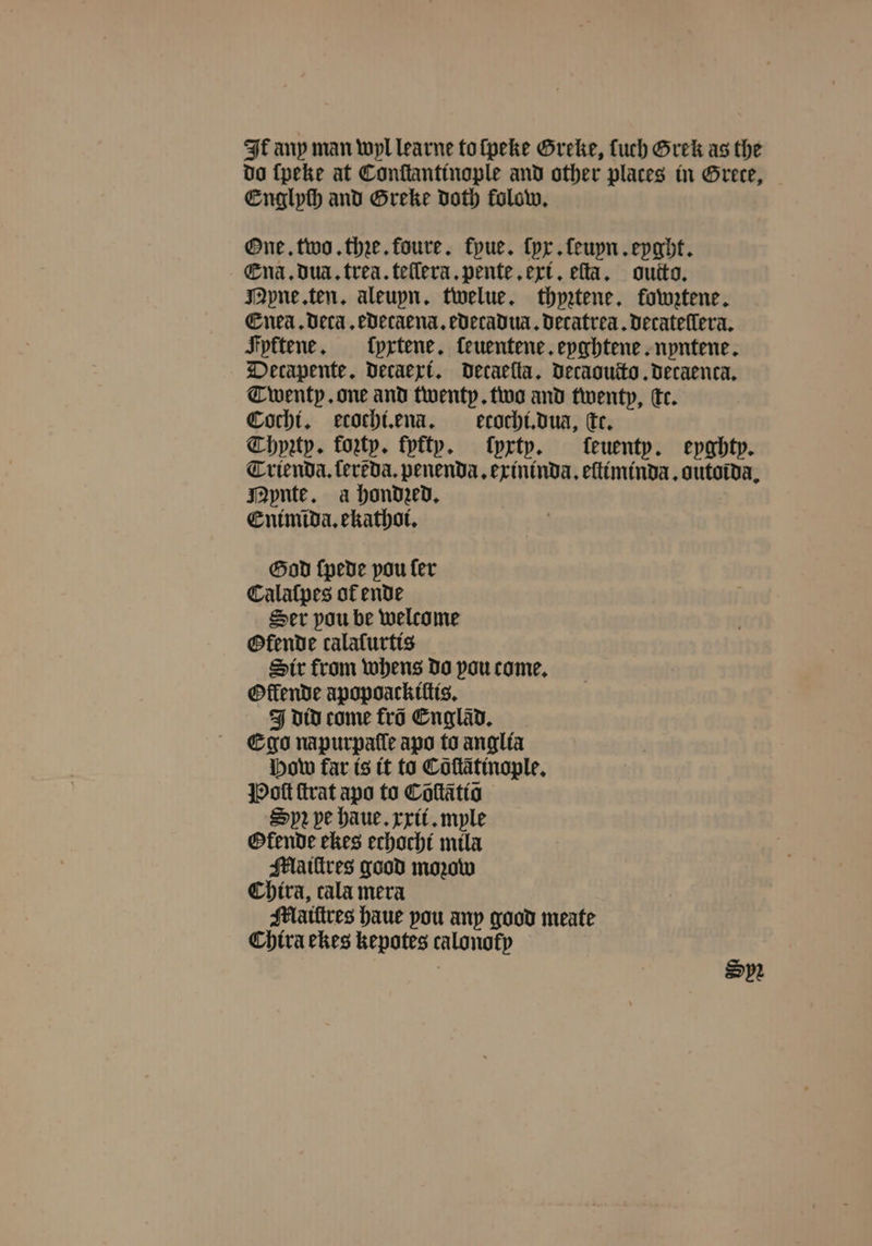 It any man wyl learne to ſpeke Greke, uch Grek as the do ſpeke at Conſtantinople and other places in Grete, Englyſh and Greke doth folow, One. two. thꝛe. foure. fpue. ſyx. ſeuyn. eyght. Ena. dua. trea. teilera.pente ert. eſta. outto. Mpne ten. aleupn. twelue. thpetene. fowztene. Enea. Deca, edecaena.edecadua. decatrea. decateſlera. Fyktene. fypxtene. ſeuentene. eyghtene. nyntene. Decapente. decaexi. decaeſta. decaoucto. decaenca. Twenty. one and twenty. two and twenty, te. Cochi. ecochi.ena. ecochi. dua, cc. Chypꝛzty. forty. fyfty. ſyxty. feuentp. eyghty. Trienda.ſerẽda. penenda. exininda. eſtiminda. outoida. Mynte. a hondzed. Enimida. ekathoi. God (pede pou fer Calaſpes of ende Ser pou be welcome Ofende calalſurtis Sir from whens do pou come. Oflende apopoackiltis. J did come fro Cnglad. Ego napurpafle apo to anglia how far is it to Cõſtãtinople. Poſt ſtrat apo to Cõſtãtiõ Spr pe haue. xxii. myle Okende ekes echacht mila Mlaiſtres good moꝛow Chira, cala mera Mlaiſtres haue pou any good meate Chira ekes kepotes calonofp Spe