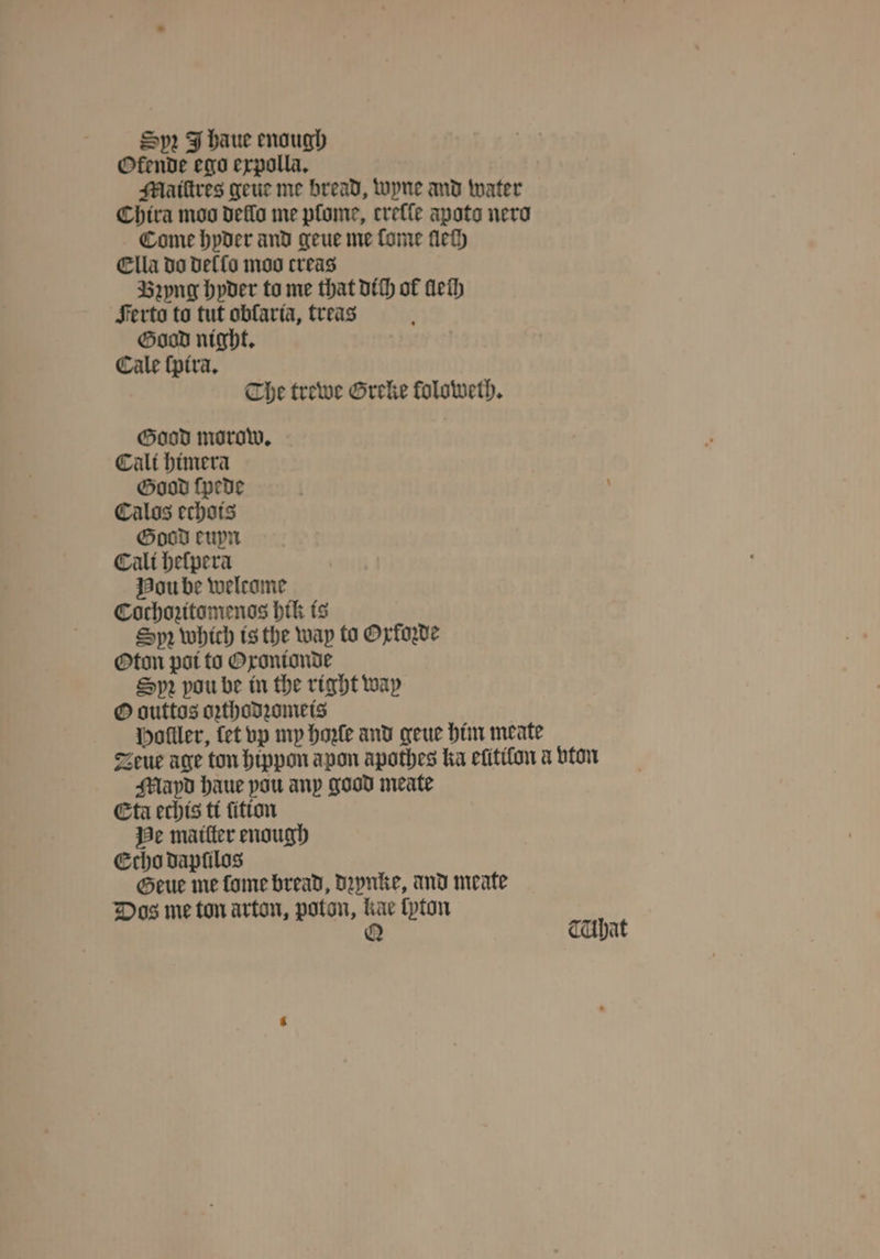 Spr J haue enough Ofende ego expolla. Maiſtres geue me bread, wyne and water Chira moo dello me pfome, creſſe apoto nero Come hyder and geue me ſome lleſh Ella do dello moo creas Bꝛyng hyder to me that dich of llelh Ferto to tut obfarta, treas Good night. Cale ſpira. Che trewe Greke foloweth. Good morow. Cali himera Good ſpede Calos echois Good euyn Cali heſpera Hou be welcome Cochozitomenos hik is Spꝛ which is the wap to Oxfoꝛde Oton poi to Oxonionde Sp vou be in the right way O outtos oꝛthodꝛomeis Holller, fet vp my hoꝛle and geue him meate Zeue age ton hippon apon apothes ka elitilon a vton Mlayd haue pou any good meate Eta echis ti ſition He matter enough Echo dapfilos Geue me ſome bread, dꝛynke, and meate Dos me ton arton, poton, kae lyton Q TUhat