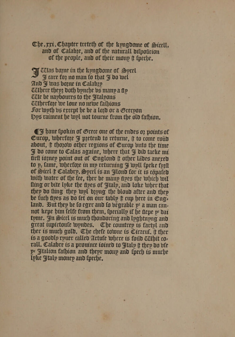 and of Calahze, and of the naturall ditpoticion of the people, and of their mony t ſpeche. J Tas bozne in the kyngdome of Sprel J care for no man fo that J do wel And J was bone in Calabꝛy Ahere theyꝛ doth bynche vs many a fly Tce be napboures to the Italyons TUbherfore we loue no newe fathtons Sor wyth vs except he be a loꝛd or a Grecyon ys ratment he wyl not tourne from the old faſhion. ¶ I haue ſpokin of Grete one of the endes o2 points of Europ, wherkoze J pretend to returne, t to come roũd about, t thoꝛow other regions of Europ vnto the time J do come to Calas againe, where that J did taeke mi lirſt ioꝛney point out of Englond dt other lãdes anexed to p, fame, wherkoze in my returning J wyll ſpeke fptt of Steel t Calabry. Sprel is an Jlond for it is cõpated with water of the fee, ther be many fives the which wil ſting or bite lyke the flyes of Italy, and loke wher that they do ſting they wyl bꝛyng the bloud after and they be fuch flyes as do fet on our tably t cup here in Eng⸗ land. But they be fo eger and fo vegeable pt a man can⸗ not kepe him felfe from them, ſpecially it he ſlepe ye dat tyme. In Sicel is much thondoring and lyghtnyng and great iupirtouſe wyndes. The countrey is kartyl and ther is much gold. The chefe towne is Ciracul. c ther is a goodly ryuer called Artule where is ford Athit co⸗ rall. Calabre is a prouinte ioined to Italy € they do vle pe Ftalion faſhion and theyr monp and ſpech is muche Ipke Italy money and ſpeche.