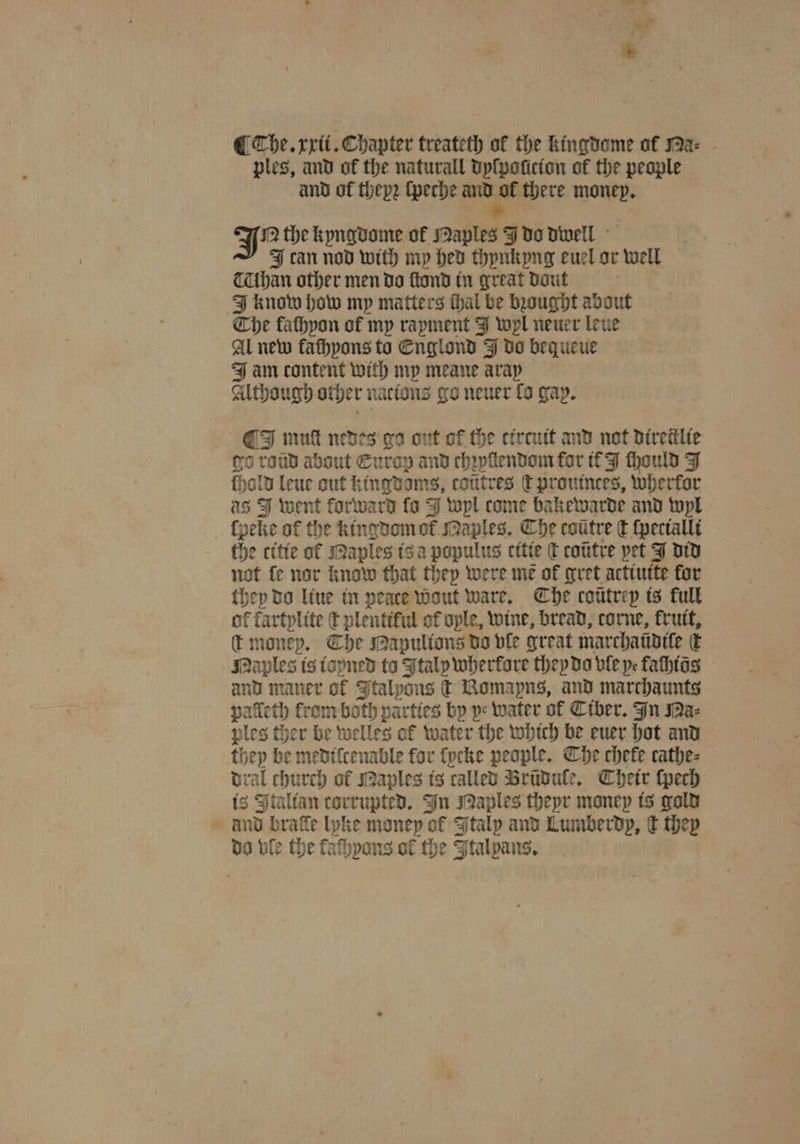ples, and of the naturall dyſpoſicion of the people and ol theyꝛ ſpeche * money. K the kyngdome of Maples J do dwell can nod with my hed thynkyng euel or well han other men do ſtond in great daut i J know how my matters thal be bought about Che fathyon of my rapment J wl neuer leue Al new kaſhyons to Englond J do bequeue J am content with my meane aray Although other nacions go neuer fo gap. O mutt nedes ga ont of the cirtuit and not direiilie ga raud about Europ and chꝛyſtendom for it J chould J ſhold leue out kingdoms, cotttres t prouinces, wherkor as J went forward fo J wyl come bakewarde and wyl lpeke of the kingdom of maples. The coũtre ct ſpecialli the citie ot Maples is a populus citie ſt cotitre pet did not fe nor know that they were me of gret actiuite kor they do liue in peace Wout ware. Che coũtrep is full of fartplite € plentiful of ople, wine, bread, corne, frutt, t money. The Mapulions do ble great marchaũdiſe € Naples is ioyned ta Italy wherkore they do vle ye faſhios und maner of Italyons ſt Bomapns, and marchaunts palleth from both parties by ye water ol Ciber. In Ma⸗ ples ther be welles ol water the which be euer hot and they be medilcenable for lycke people. Che chete cathe⸗ dral church ol Maples is called Brũdule. Their ſpech is Italian corrupted. In Naples theyr money is gold and brafe lyke money of Italy and Lumberdp, € they do ble the faſhyons of the Ftalpans.
