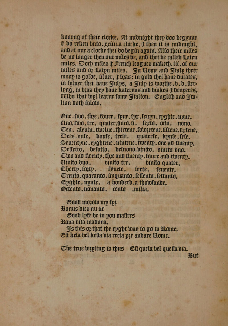 * * konyng ot their clocke. At midnight they doo begynne € do reken vnto. xxiiii.a clocke, t then it is midnight, and at one a clocke thet do begin again. Allo their miles be no longer then our miles be, and thet be called Laten miles. Doch miles ſt French leagues maketh. iii. of our miles and oz Latyn miles. In Nome and Italy their mony is golde, filuer, thas: in gold thet haue Ducates, in {pluer thet haue Julys, a July is wozthe. v. d. fler- lyng, in bras they haue kateryns and biokes t denyeres. ” Cathe that wyl learne ſome Ftalion. Englich and Ita⸗ lion doth folow. One. two. thꝛe. foure. ſyue.ſyx. ſeuyn. eyghte. nyne. Ano. two. tre. quater.ſinco.ſi. ſexto. otto. nono, Ten. aleuin. twelue. thirtene fowzetene. fiftene.xtene. Dees. vnſe. dDoule. treſe. quaterfe. kynle ele. Seuentyne. eyghtene. nintene. twenty. one ad twenty. Delletta. Delotto. delnono. vincto. vincto vno. Co and twenty. thee and twenty. foure and twenty. Uindto duo. binito tre. binita quater. Therty. koꝛtyv. fpuete. ferte. feuente. Trento. quaranto. finquanto, feflento .{ettanto, Eyghte. nynte. a honderd.a thowlande. Octento. nonanto, cento milia. Good moꝛow my ſyꝛ Bonus dies nu ſir Good lyfe be to pou maſtres Bona vita madona. Is this oz that the ryght way to go to Rome. Eſt kela vel keſta via recta pre andare Rome. The true wepting is thus Ct quela vel quella 1* ut