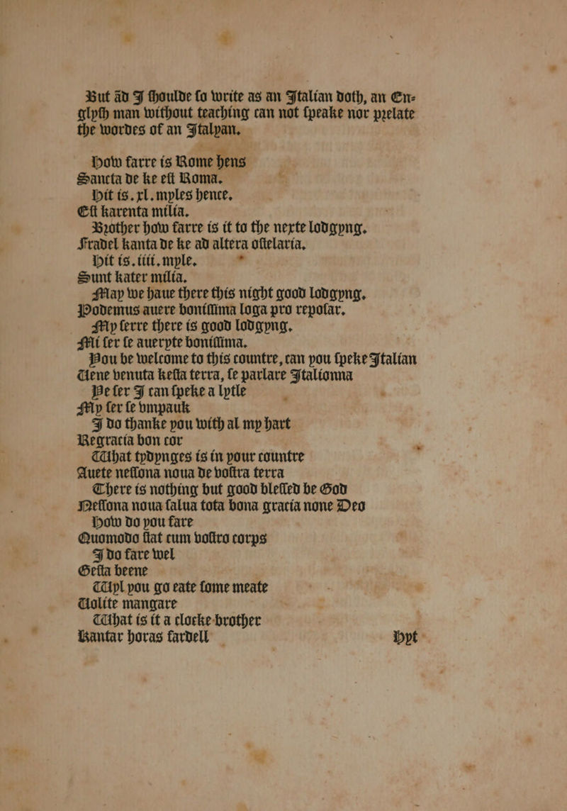 * * But ad J thoulde fo write as an Italian doth, an En⸗ glyſh man without teaching can not ſpeake nor pꝛelate the wordes of an Ftalpan, pow farre is Rome hens Sancta de ke eft Roma. e Hit is. xl. myles hence, Eſt karenta miliaà. Brother how karre is it to the nexte lodgyng. Fradel kanta de ke ad altera oſtelaria. Hit is. iiii.myle. 1 Sunt kater milia. May we haue there this night good lodgyng. Podemus auere boniſũima loga pro repolar. My lerre there is good lodgyng. Mi fer fe auerpte boniſſima. Hou be welcome to this countre, can pou ſpeke Italian dene venuta keſta terra, fe parlare Italionna He ſer 4 can ſpeke a lytle Mp ter fe vmpauk do thanke pou with al my hart Be gracia bon cor That tydynges is in pour countre Auete neflona noua de voſtra terra There is nothing but good blelled be God Meſſona noua ſalua tota bona gracia none Deo How do you fare Quomodo flat cum voſtro corps J do fare wel Geſta beene Ayl pou go eate ſome meate Uolite mangare hat is it a clocke-brother Bantar horas fardell yt