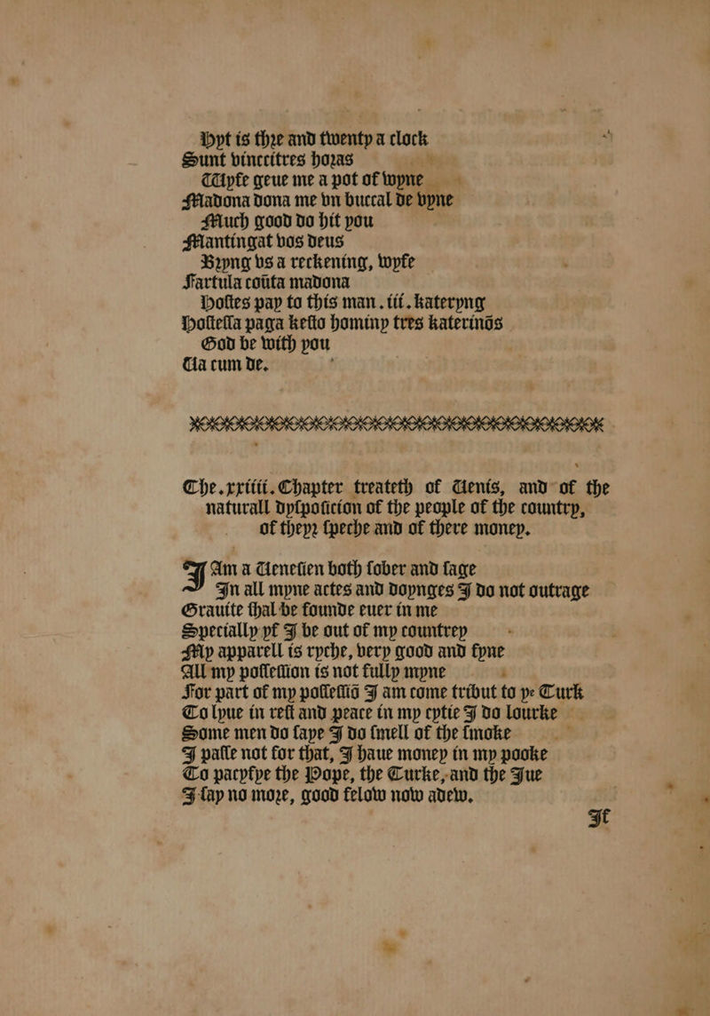 Mpt is thee and wenty a clock Sunt vinccitres hozas al CTAyte geue me à pot ot wyne Madona dona me vn buccal de vyne Much good do hit you Maͤntingat vos deus Bꝛyng vs a reckening, wyre Fartula coũta madona Hoſtes pay to this man. iii. kateryng Hoſteſla paga keſto hominy tres katerinõs God be with pou da cum de. The. xxitii. Chapter treateth of Cenis, and of the naturall dyſpoſicion of the people of the country, ol thep2 ſpeche and of there money. J Am a AGeneſien both fober and lage In all mpne actes and doynges J do not outrage Grauite thal be founde euer in me Specially yt J be out of my countrep My apparell is ryche, very good and kyne All my poſſeſſion is not fully myne For part of my poles J am come tribut to pe Turk To lyue in reſt and peace in my cytie J do lourke Some men do ſaye J do ſmell of the tmoke J pale not for that, J haue money in my pooke To pacyfpe the Pope, the Curke, and the Fue J fap no moe, good felow now adew. It