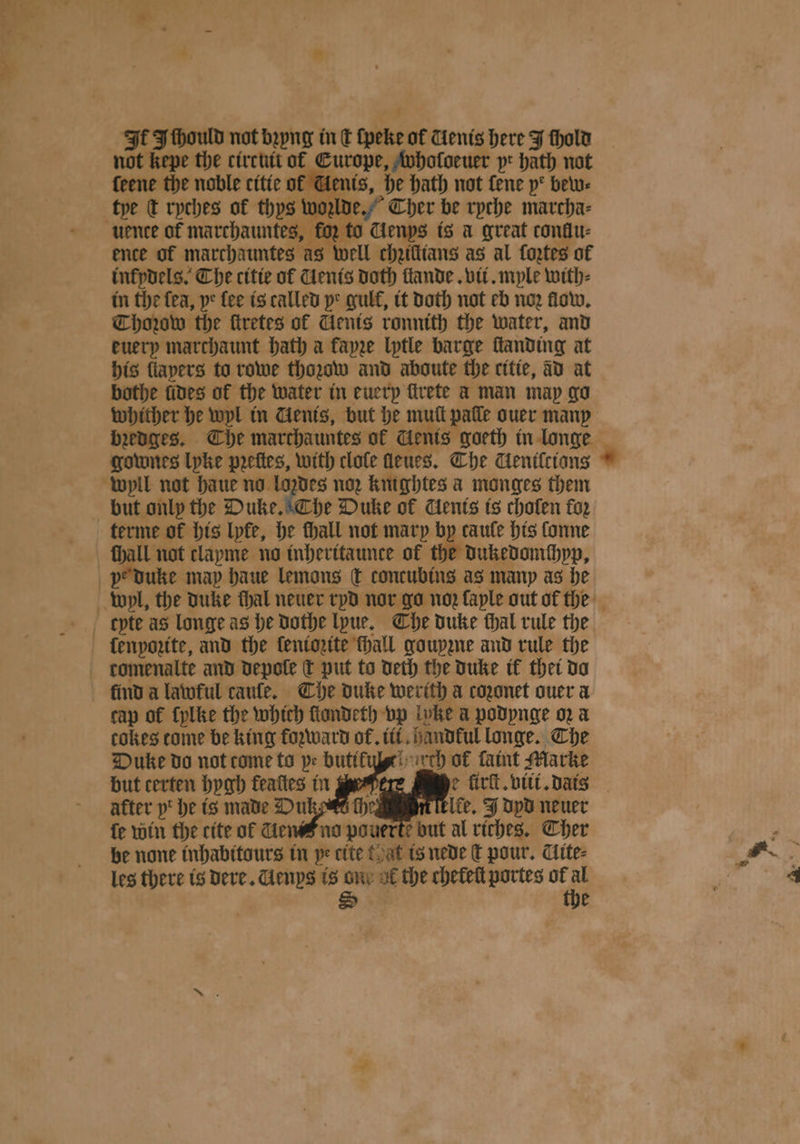 It Ithould not bꝛyng in € lpeke of ienis here J fhold of Gents, he hath not fene ye bew⸗ „ ko; to Genys is a great conllu⸗ ence of marchauntes as Well chziſlians as al fortes of inkydels. Che citie of Cents doth ſlande. vii. mple with⸗ in the fea, ye fee is called ye gulf, it Doth not eb ne. flow. Thozow the ſtretes of Cents ronnith the water, and euery marchaunt bath a fayze lytle barge ſtanding at his flapers to rowe thozow and aboute the citie, ad at bothe fives of the water in euery trete a man may go whither he wyl in Gents, but he mull palle ouer many gownes lyke pꝛeſtes, with clole ſleues. Che Genilcions but only the Duke. The Duke of Uents is cholen foz *