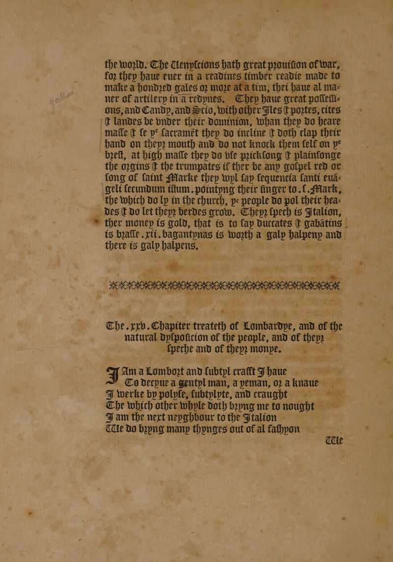 ch qe ata tim, thet haue al ma⸗ ner of artilery tra redynes. They haue great poſſeſſi⸗ ons, and Candp, and Scio, with other Jles ct poꝛtes, cites t landes be vnder their Dominion, whan they do heave matte € fe ye facramet they do incline ct Doth clap their hand on thep2 mouth and do not knock them felf on pe heeft, at high malle they do ble pꝛicklong ct plainſonge the oꝛgins ſt the trumpates it ther be any golpel red or long of ſaint Marke they wyl fap lequencia ſanti euã⸗ geli ſerundum iltum. pointyng their finger to. 1. Mark, the which da ly in the church, ye people do pol their hea⸗ des ſt do let theyꝛ berdes grow. Chepꝛ ſpech is Italion, there is galp pie ’ The xrb. Chapiter treateth of Lombardpe, and of the natural dyſpoſicion of the people, and of they ſperhe and of theyꝛ monpe. as ibe © Jan Am a Lombozt and fubtpl craft J haue | Co decpue a gentyl man, a peman, 02 a knawe ae tats, EF The which other whyle doth bꝛyng me to nought J am the next neyghbour to the Jtalion THe do bꝛyng many thynges out of al fachyoon | cae