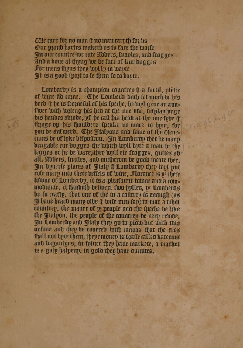 THe care for no man ſt no man carpth for vs Our proud hartes maketh vs to fare the woꝛle In our tountre we eate Adders, (naples, and krogges And a boue al thyng we be lure of kur dogges For mens ſhyns they wyl ly in wapte It isa good ſpoꝛt to fe them lo to bayte. re 1 9 ; 4 Lombardy is a champion countrep € a fartil, plẽtie of wine ad come, The Lomberd doth let much bi his wer with wꝛieng his hed at the one fide, diſplaylynge his handes abꝛode, yr he catt his head at the one {poe ©) chzoge vp his ſhoulders ſpeake no more to bpm, for vou be ant werd. Che Italyons and fome of the Gene⸗ tions be of lyke diſpoſicon. In Lomberdy ther be many vengable cur dogges the which wyll byte a man bi the legges or he be ware, they wyll ete krogges, guttes a all. Adders, ſnailes, and mucherom be good meate ther. In Dpuerte places of Italy t Lombardy they wyl put rate mary into their vellels of wine, Flovance is ye chefe towne of Lomberdy, it is à pleafaunt towne and a com⸗ modioule, it ſtandeth betwext two hylles, ye Lomberds be fo cratty, that one of the in a cotitrep is enough (as J haue heard many olde € wile men lay) to mar a whol the Italyon, the people of the countrey be very rewde. In Lomberdy and Italy they go to plow but with two oxſone and they be couered with canuas that the flies fhall not byte them, theyr money is baffle called katerins and bagantyns, in ſyluer they haue markete, a market isa galp halpenp. in gold they haue duccates.