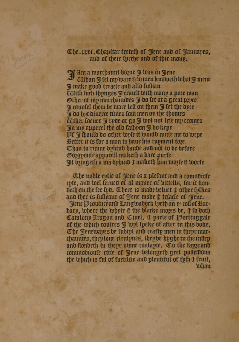 2 1 sald a. and of their werde and or thie mond. + 4 F e J Am a marchaunt Howe J was i in Jene Céthan F fel my ware few men knoweth what mene I make good treacle and allo kuſtian Clith Cuch thynges J trault with many a poze man Other of my marchaundes J do let ata great pꝛyce J countel them be ware left on them J fet the dyce do hyt diuerce times ſom men on the t homes In my apperel the old fathpon J do kepde Better it is for a man to haue his rayment toꝛe Than to runne byhind hande and not to be before Goꝛgyouſe apparell maketh a bare purfe J t gee ama bppine t maketh bim eet t worfe 1 8 ** tyte, and wel ferued of al maner of vittells, for it ſton⸗ deth on the lee lyd. There is made veluet ¢ other ſylkes and ther is fultpane ol Jene made ſt triacle of Jene. Jene Pꝛouince and Langwadock lyeth on pe coſtol Bar- barp, where the whpte dt the blacke mozes be, ck fo Doth The Fenewapes be Cubtpl and crafty men in theyr mar⸗ and ſtondeth in theyr owne confapte. To the fayꝛe and the which is ful of kartilite and plentiful of fph dt frutt,