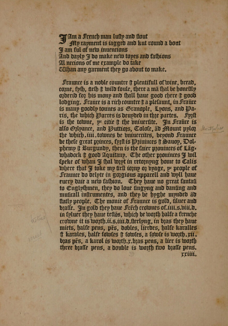 yam à French man luſty and ſtout My rayment is tagged and kut round a bout J am ful of new inuencions 8 And dayly J do make new topes and fathtons Al necions of me example do take Than any garment they go about to make. Fraunte is a noble countre ſt plentifull of wine, bread, cone, fpth, fleſh t wild foule, there a ma thal be honellly oꝛderid for his mony and ſhall haue good chere ſt good lodging. Fraute is a rich countre ta pleſaunt, tn Fraũce is manp goodly tounes as Granople, Lpons, and Pa⸗ ris, the which Parres is deuyded in thee partes. Jyꝛſt is the towne, pe citte ct the vniuerüte. In Fraũce is the which. iii. townes be bntuercites, beyond Fraunce be thele great princes, fyꝛſt is Pꝛiuinces t Sauop, Dol⸗ phemy dt Burgundy, then is the fater pꝛouinces of Lag: whadock dt good Aquitarp. The other pꝛouinces J wil ſpeke of whan J thal wept in retoꝛnyng home to Calis where that J toke mp ürſt ioꝛny oz vyage, pe people of Fraunce do delyte in gozgious apparell and wyll haue euery Date a new fachton. They haue no great fantaſi to Englychmen, they do loue fingpng and Danfing and muſicall inſtrumentes, and they be hyghe mynded ad flatly people. Che monie of Fraunce is gold, luer and bꝛalle. In gold they haue Irẽch crownes of. iiti.s. viii. d. in ſyluer they haue tells, which be woꝛth halle a krenche crowne it is woꝛth.ii.s.iiit.d.ſterlyng, in bas they haue miets, halte pens, pes, dobles, lierdes, halfe karalles t kavales, balfe ſowles ¢ ſowles, a ſowle is worth rit. bas prs, a karol is woꝛth. x. bꝛas pens, a lier ts worth three bzalle pens, à double is worth two bealle pens. rritit.