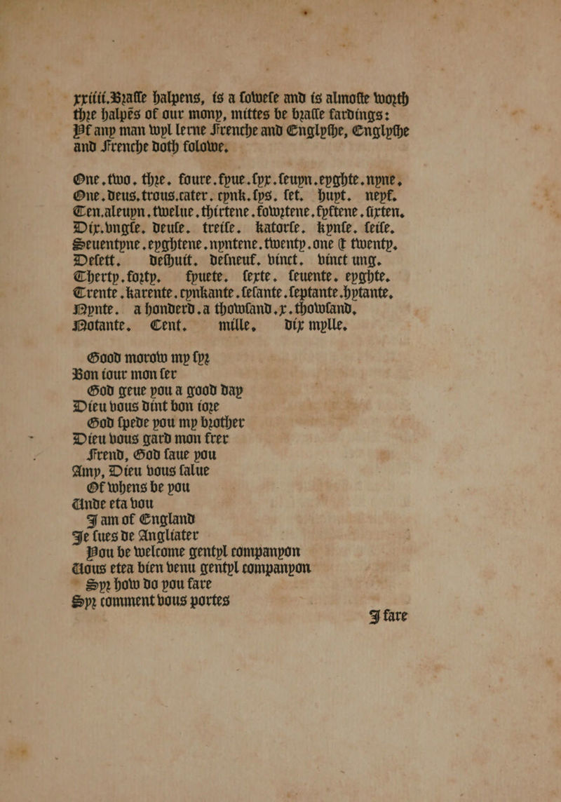 the halpes of our mony, mittes be bꝛaſle fardings: Hf any man wyl lerne Strenche and Cnglphe, Engl pthe and Frenche Doth folowe. One. two. the. foure.fpue.fpr.feupn.epabte.npue, One. deus. trous.cater. cynk. lys. tet. huyt. nepé. Ten. aleuyn. twelue. thirtene. fowztene. kyktene. firten. Dix. vngſe. veule. treife. katorſe. kynſe. eile. Seuentpne. eyghtene. nyntene. twenty. one d twenty. Deſett. dechuit. delneuk. vinct. vinct ung. Therty. foꝛty. kpuete. ferte. feuente. eyghte. Trente. karente. cynkante. ſelante. ſeptante. hytante. Mynte. ahonderd.a thowland. x. thowland. Motante. Cent. mille. dix mylle. Good morow my ſyꝛ Bon tour mon ſer God geue you à good day Dieu vous dint bon tore God ſpede you my bꝛother Dieu vous gard mon frer Frend, God faue pou Amp, Dieu vous falue Of whens be pou Unde eta vou Jam of England Je Cues de Angliater Bou be welcome gentyl companyon ious etea bien venu gentyl companpon Sp how do pou fare Spꝛ comment vous portes J fare