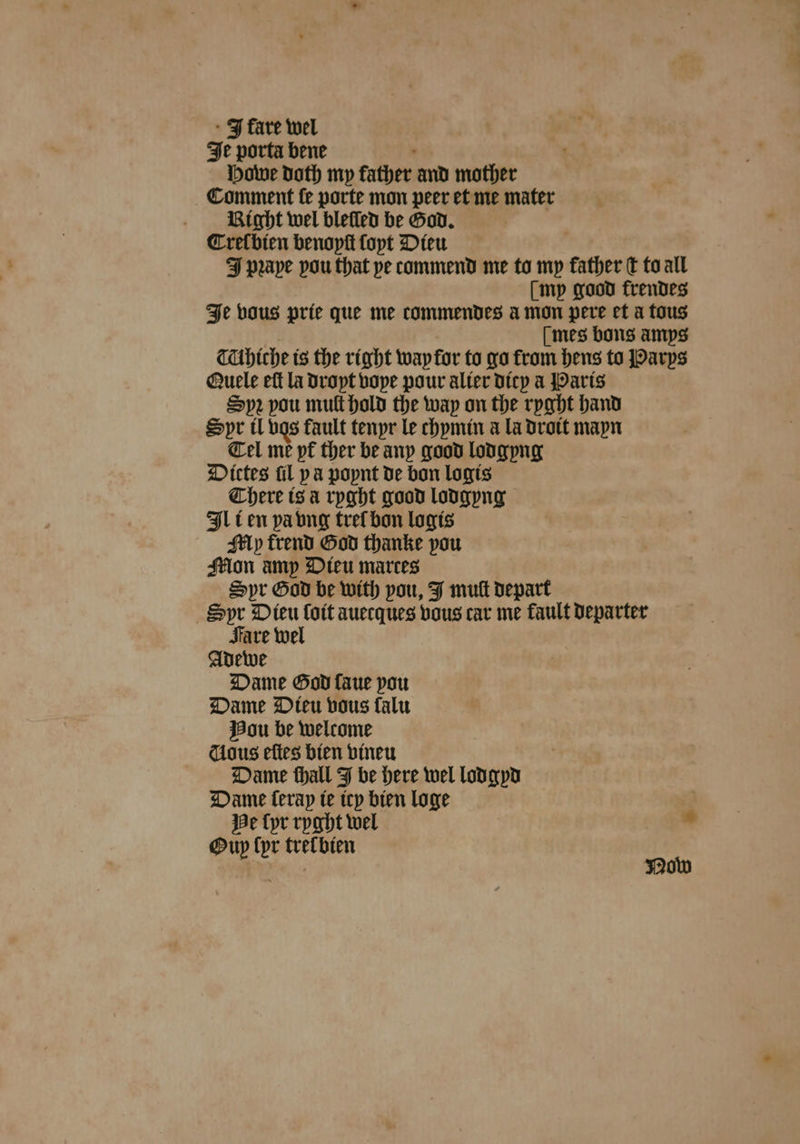 It porta bene Howe doth my father and mother Comment ſe porte mon peer et me mater Vight wel bleſled be God. CTrel bien benoyſt ſoyt Dieu F pꝛape pou that pe commend me to my cies E to all [mp good frendes Je vous prie que me commendes amon pere et a tous mes bons amps TUhiche is the right wap for to go from hens to Parys Quele eft la droyt voye pour alter dicy a Paris Sp2 pou mult hold the way on the ryght hand Spr il vgs fault tenyr le chymin a la droit mayn Tel me yt᷑ ther be any good lodgyng Dittes fil pa poynt de bon logis There is à ryght good lodgyng Ill en pa vng trel bon logis Aly Trend God thanke pou Mon amp Dieu marces Spr God be with pou, J muk depart Syr Dieu Lott auecques vous car me fault departer Fare wel Adewe Dame God faue pou Dame Dieu vous falu Hou be welcome dous eſtes bien vineu Dame thall J be here wel lodgyd Dame Cerap ie icy bien loge He lyr ryght wel ad Oup (pr tretbien eae Now